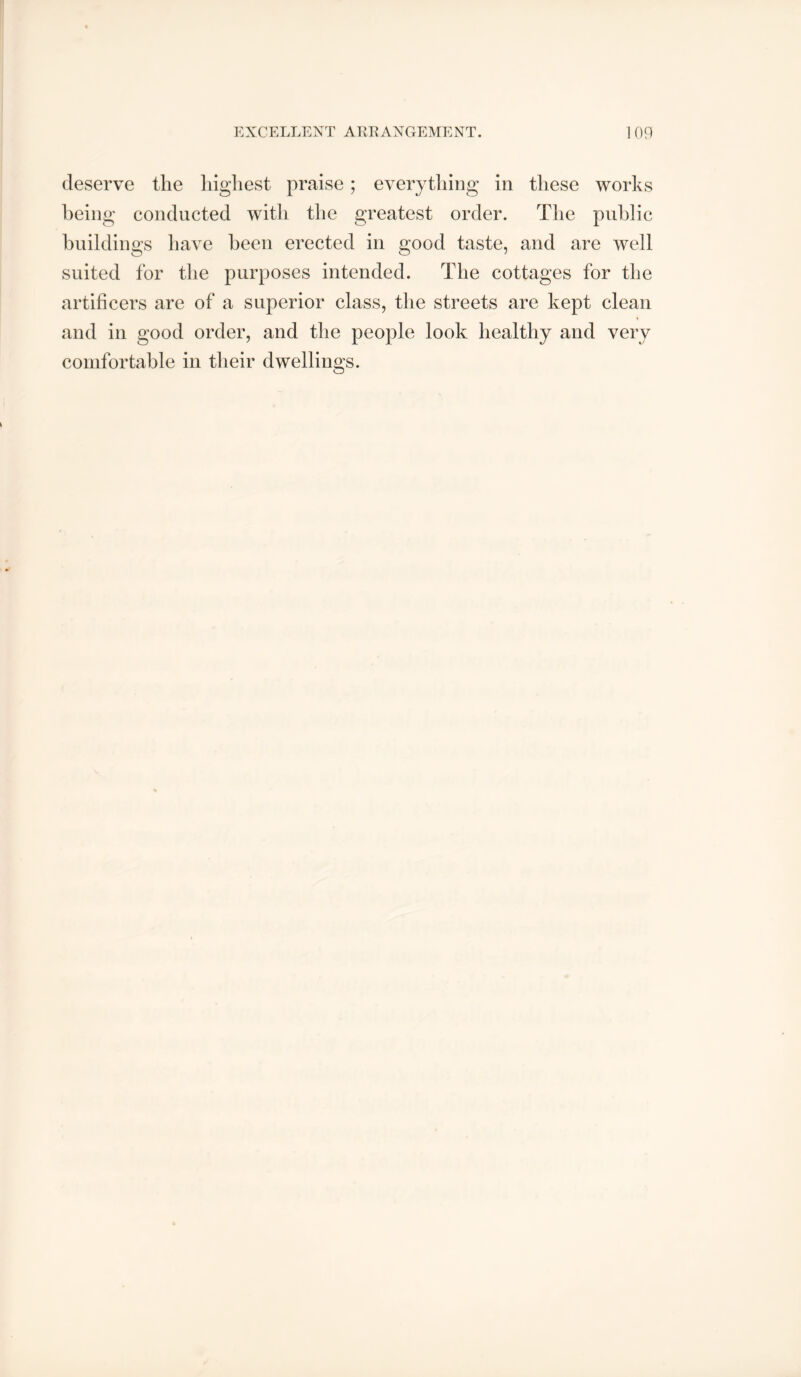 deserve the highest praise; everything in these works being conducted witli the greatest order. Tlie public buildings have been erected in good taste, and are well suited for the purposes intended. The cottages for the artificers are of a superior class, the streets are kept clean and in good order, and the people look healthy and very comfortable in their dwellings.