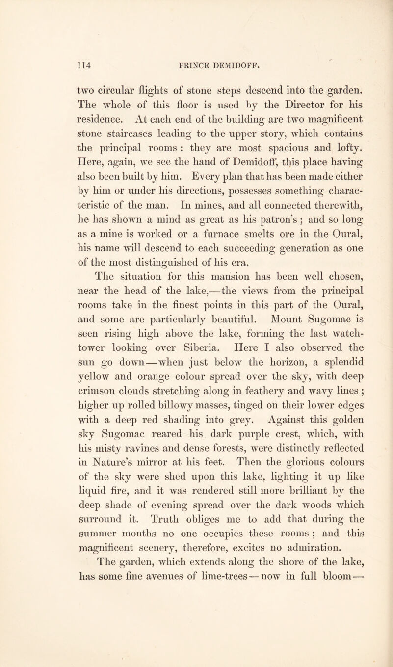 two circular flights of stone steps descend into the garden. The whole of this floor is used hy the Director for his residence. At each end of the building are two magnificent stone staircases leading to the upper story, which contains the principal rooms : they are most spacious and lofty. Here, again, we see the hand of Demidoff, this place having also been built by him. Every plan that has been made either by him or under his directions, possesses something charac- teristic of the man. In mines, and all connected therewith, he has shown a mind as great as his patron’s ; and so long as a mine is worked or a furnace smelts ore in the Oural, his name will descend to each succeeding generation as one of the most distinguished of his era. The situation for this mansion has been well chosen, near the head of the lake,—the views from the principal rooms take in the finest points in this part of the Oural, and some are particularly beautiful. Mount Sugomac is seen rising high above the lake, forming the last watch- tower looking over Siberia. Here I also observed the sun go down—when just below the horizon, a splendid yellow and orange colour spread over the sky, with deep crimson clouds stretching along in feathery and wavy lines ; higher up rolled billowy masses, tinged on their lower edges with a deep red shading into grey. Against this golden sky Sugomac reared his dark purple crest, which, with his misty ravines and dense forests, were distinctly reflected in Nature’s mirror at his feet. Then the glorious colours of the sky were shed upon this lake, lighting it up like liquid fire, and it was rendered still more brilliant by the deep shade of evening spread over the dark woods which surround it. Truth obliges me to add that during the summer months no one occupies these rooms ; and this magnificent scenery, therefore, excites no admiration. The garden, which extends along the shore of the lake, has some fine avenues of lime-trees — now in full bloom —