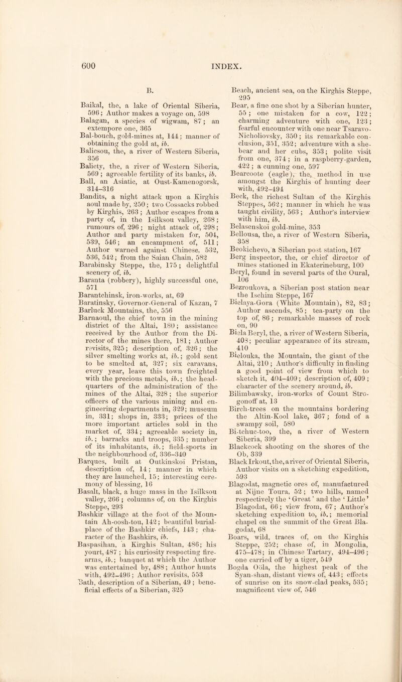 B. Baikal, the, a lake of Oriental Siberia, 596; Author makes a voyage on, 598 Balagan, a species of wigwam, 87; an extempore one, 365 Bal-bouch, gold-mines at, 144; manner of obtaining the gold at, ib. Balicsou, the, a river of Western Siberia, 356 Balicty, the, a river of Western Siberia, 569 ; agreeable fertility of its banks, ih. Ball, an Asiatic, at Oust-Kamenogorsk, 314-316 Bandits, a night attack upon a Kirgbis aoul made by, 250; two Cossacks robbed by Kirgbis, 263 ; Author escapes from a party of, in the Isilksou valley, 268 ; rumours of, 296 ; night attack of, 298 ; Author and party mistaken for, 504, 539, 546; an encampment of, 511; Author warned against Chinese, 532, 536, 542; from the Saian Chain, 582 Barabinsky Steppe, the, 175; delightfal scenery of, ib. Baranta (robbery), highly successful one, 571 Barantchinsk, iron-works, at, 69 Baratinsky, Governor-General of Kazan, 7 Barluck Mountains, the, 556 Barn aoul, the chief town in the mining district of the Altai, 180; assistance received by the Author from the Di- rector of the mines there, 181; Author revisits, 325; description of, 326 ; the silver smelting works at, ib.; gold sent to be smelted at, 327; six caravans, every year, leave this town freighted with the precious metals, ib.’, the head- quarters of the administration of the mines of the Altai, 328 ; the superior officers of the various mining and en- gineering departments in, 329; museum in, 331; shops in, 333; prices of the more important articles sold in the market of, 334; agreeable society in, ib.; barracks and troops, 335 ; number of its inhabitants, ib.; field-sports in the neighbourhood of, 336-340 Barques, built at Outkinsko'i Pristan, description of, 14; manner in which they are launched, 15; interesting cere- mony of blessing, 16 Basalt, black, a. huge mass in the Isilksou valley, 266 ; columns of, on the Kirgbis Steppe, 293 Bashkir village at the foot of the Moun- tain Ah-oosh-tou, 142; beautiful burial- place of the Bashkir chiefs, 143 ; cha- racter of the Bashkirs, ib. Baspasihan, a Kirghis Sultan, 486; his yourt, 487 ; his curiosity respecting fire- arms, ib.', banquet at which the Author was entertained by, 488 ; Author hunts with, 492-496 ; Author revisits, 553 Bath, description of a Siberian, 49 ; bene- ficial effects of a Siberian, 325 Beach, ancient sea, on the Kirghis Steppe, 295 Bear, a fine one shot by a Siberian hunter, 55 ; one mistaken for a cow, 122; charming adventure with one, 123; fearful encounter with one near Tsaravo- Nicholiovsky, 350 ; its remarkable con- clusion, 351, 352; adventure with a she- bear and her cubs, 353; polite visit from one, 374; in a raspberry-garden, 422 ; a cunning one, 597 Bearcoote (eagle), the, method in use amongst the Kirghis of hunting deer with, 492-494 Beck, the richest Sultan of the Kirghis Stepj)es, 562; manner in vfiiich he was taught civility, 563 ; Author’s interview with him, ib. Belasensko'i gold-mine, 353 Bellousa, the, a river of Western Siberia, 358 Beokichevo, a Siberian post station, 167 Berg inspector, the, or chief director of mines stationed in Ekaterineburg, 100 Beryl, found in several parts of the Oural, 106 Bezroukova, a Siberian post station near the Ischim Steppe, 167 Bielaya-Gora (White Mountain), 82, 83; Author ascends, 85; tea-party on the top of, 86; remarkable masses of rock on, 90 Biela Beryl, the, a river of Western Siberia, 403; peculiar appearance of its stream, 410 Bielouka, the Mountain, the giant of the Altai, 210 ; Author’s difficulty in finding a good point of view from which to sketch it, 404-409 ; description of, 409 ; character of the scenery around, ib. Bilimbawsky, iron-works of Count Stro- gonoff at, 13 Birch-trees on the mountains bordering the Altin-Kool lake, 367; fond of a swampy soil, 580 Bi-tchuo-too, the, a river of Western Siberia, 399 Blackcock shooting on the shores of the Ob, 339 Black Irkout, the, a river of Oriental Siberia, Author visits on a sketching expedition, 593 Blagodat, magnetic ores of, manufactured at Nijne Toura, 52 ; two hills, named respectively the ‘ Great ’ and the ‘ Little ’ Blagodat, 66 ; view from, 67; Author’s sketching expedition to, ib.; memorial chapel on the summit of the Great Bla- godat, 68 Boars, wild, traces of, on the Kirghis Steppe, 252; chase of, in Mongolia, 475-478; in Chinese Tartary, 494-496; one carried off by a tiger, 549 Bogda Oola, the highest peak of the Syan-shan, distant views of, 443; effects of sunrise on its snow-clad peaks, 535; magnificent view of, 546