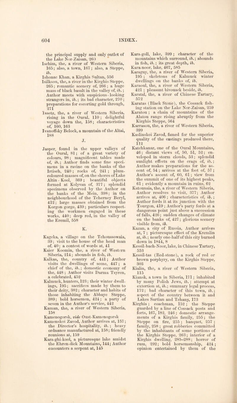 the principal supply and only outlet of the Lake Nor-Zaisan, 260 Ischim, the, a river of Western Siberia, 165; also, a town, 167; also, a Steppe, ih. Ishonac Khan, a Kirghis Sultan, 556 Isilksou, the, a river in the Kirghis Steppe, 265; romantic scenery of, 266 ; a huge mass of black basalt in the valley of, ; Author meets with suspicious - looking strangers in, ib.; its bad character, 270 ; preparations for escorting gold through, 271 Issetz, the, a river of Western Siberia, rising in the Oural, 110 ; delightful voyage down the, 158; characteristics of, 160, 163 Ivanofifsky Belock, a mountain of the Altai, 188 J. Jasper, found in the upper valleys of the Oural, 81; of a great variety of colours, 98; magnificent tables made of, ih.; Author finds some fine speci- mens in a ravine on the hanks of the Irtisch, 240 ; rocks of, 241 ; plum- coloured masses of, on the shores of Lake Altin-Kool, 369 ; beautiful objects formed at Kolyvan of, 377; splendid specimens ohseiwed by the Author on the banks of the Mein, 398; in the neighbourhood of the Tcherney Beryl, 412; large masses obtained from the Korgon gorge, 439 ; particulars respect- ing the workmen engaged in these works, 440; deep red, in the valley of the Eremil, 558 K. Kageka, a village on the Tchoussowaia, 39; visit to the house of the head man of, 40; a contest of words at, 41 Kaier Koomin, the, a river of Western Siberia, 214; abounds in fish, ib. Kalkas, the, country of, 441; Author visits the dwellings of some, 447 ; a chief of the, ib.; domestic economy of the, 448 ; Author visits Darma Tsyren, a celebrated, 452 Kalmuck, hunters, 123; their winter dwell- ings, 195 ; sacrifices made by them to their deity, 382 ; character and habits of those inhabiting the Abbaye Steppe, 389; bold horsemen, 424; a party of seven in the Author’s service, 442 Kaman, the, a river of Western Siberia, 158 Kamenogorsk, vide Oust-Kamenogorsk Kamenskoi Zavod, Author arrives at, 157; the Director’s hospitality, ib. ; heavy ordnance manufactured at, 158; friendly reunions at, 159 Kara-ghi-kool, a picturesque lake amidst the Ehren-dick Mountains, 144; Author encounters a serpent at, 145 Kara-goll, lake, 399 ; character of the mountains which surround, ih.; abounds in fish, ih.; its great depth, ih. Kara-noor, lake, 467, 585 Karaguy, the, a river of Western Siberia, 195 ; skeletons of Kalmuck winter dwellings on the banks of, ib. Karaoul, the, a river of Western Siberia, 421 ; pleasant bivouack beside, ib. Karatal, the, a river of Chinese Tartary, 572 Karatas (Black Stone), the Cossack fish- ing station on the Lake Nor-Zaisan, 259 Karatou ; a chain of mountains of the Alatou range rising abruptly from the Kirghis Steppe, 564 Karrasou, the, a river of Western Siberia, 399 Kaslinsko'i Zavod, famed for the superior quality of the castings produced there, 112 Katchkanar, one of the Oural Mountains, 46; distant views of, 50, 51, 52; en- veloped in storm clouds, 53; splendid sunlight effects on the crags of, ib.; Author makes preparations for the as- cent of, 54 ; arrives at the foot of, 57 ; Author’s ascent of, 60, 61; view from the summit of one of its highest peaks, 61; evidently a mountain in ruins, 62 Katounaia, the, a river of Western Siberia, Author resolves to visit, 377; Author arrives at, 406 ; characteristics of, ib. ; Author fords it at its junction with the Tourgon, 419 ; Author’s party fords at a dangerous point just above a succession of falls, 426 ; sudden changes of climate on the banks of, 427; glorious scenery visible from, ib. Kazan, a city of Kussia, Author arrives at, 7 ; picturesque effect of the Kremlin at, ib.; nearly one-half of this city burned down in 1844, 8 Kessil-bach-Noor, lake, in Chinese Tartary, 553 Kessil-tas (Ked-stone), a rock of red or brown porphyry, on the Kirghis Steppe, 303 Kialin, the, a river of Western Siberia, 115 Kiansk, a town in Siberia, 171; inhabited by many Polish Jews, ib. ; attempt at extortion at, ib.) summary legal process, 172; bad character of this town, ib.; aspect of the country between it and Lakes Sartian and Tchany, 173 Kirghis ; coachman, 152 ; the Steppe guarded by a line of Cossack posts and forts, 167, 182, 246 ; domestic arrange- ments of a Kirghis family, 255 ; the Steppe on fire, 255 ; banquet, 257 ; family, 258 ; great robberies committed by the inhabitants of some portions of the Kirghis Steppe, 263 ; interior of a Kirghis dwelling, 285-288; horror of rum, 292; bold horsemanship, 424; opinion entertained by them of the