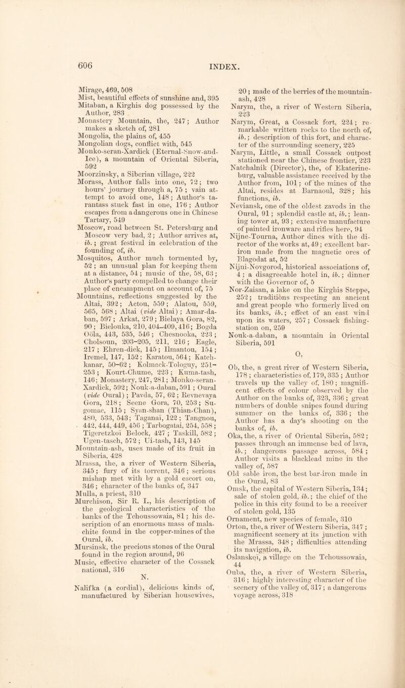 Mirage, 469, 508 Mist, beautiful effects of sunshine and, 305 Mitaban, a Kirgliis dog possessed by the Author, 283 Monastery Mountain, the, 247; Author makes a sketch of, 281 Alongolia, the plains of, 455 Mongolian dogs, conflict with, 545 Monko-seran-Xardick (Eternal-8now-and- Ice), a mountain of Oriental Siberia, 592 Moorzinsky, a Siberian village, 222 Morass, Author falls into one, 72; two hours’ journey through a, 75 ; vain at- tempt to avoid one, 148; Author’s ta- rantass stuck fast in one, 176 ; Author escapes from a dangerous one in Chinese Tartary, 549 Moscow, road between St. Petersburg and Moscow very bad, 2; Author arrives at, ib.; great festival in celebration of the founding of, ib. Mosquitos, Author much tormented by, 52 ; an unusual plan for keeping them at a distance, 54 ; music of the, 58, 63 ; Author’s party compelled to change their place of encampment on account of, 75 Mountains, reflections suggested by the Altai, 392; Actou, 559; Alatou, 559, 565, 568 ; Altai (vide Altai) ; Amar-da- ban, 597; Arkat, 279 ; Bielaya Gora, 82, 90; Bielouka, 210,404-409,416; Bogda Obla, 443, 535, 540 ; Chesnooka, 223 ; Cholsoun, 203-205, 211, 216; Eagle, 217 ; Ehren-dick, 145 ; llmantou, 154 ; Iremel, 147, 152; Karatou, 564; Katch- kanar, 50-62 ; Kolmack-Tologuy, 251- 253 ; Kourt-Ghume, 223 ; Kuma-tash, 146; Monastery, 247, 281; Monko-seran- Xardick, 592; Nouk-a-daban, 591 ; Oural (vide Oural); Pavda, 57, 62 ; Kevnevaya Gora, 218; Scene Gora, 70, 253; Su- gomac, 115 ; Syan-shan (Thian-Chan), 480, 533, 543; Taganai, 122; Tangnou, - 442, 444, 449, 450 ; Tarbogatai, 254, 558 ; Tigeretzkoi Belock, 427 ; Taskill, 582 ; Ugen-tasch, 572 ; Ui-tash, 143, 145 Mountain-ash, uses made of its fruit in Siberia, 428 Mrassa, the, a river of Western Siberia, 345 ; fury of its torrent, 346 ; serious mishap met with by a gold escort on, 346 ; character of the banks of, 347 Mulla, a priest, 310 Murchison, Sir Pi. I., his description of the geological characteristics of the banks of the Tchoussowaia, 81; his de- scription of an enormous mass of mala- chite found in the copper-mines of the Oural, ib. Mursinsk, the precious stones of the Oural found in the region around, 96 Music, effective character of the Cossack national, 316 N. Nalifka (a cordial), delicious kinds of, manufactured by Siberian housewives. 20 ; made of the berries of the mountain- ash, 428 Narym, the, a river of Western Siberia, 223 Narym, Great, a Cossack fort, 224; re- markable written rocks to the north of, ib.; description of this fort, and charac- ter of the surrounding scenery, 225 Narym, Little, a small Cossack outpost stationed near the Chinese frontier, 223 Natchalnik (Director), the, of Ekaterine- burg, valuable assistance received by the Author from, 101; of the mines of the Altai, resides at Barnaoul, 328; his functions, ib. Neviansk, one of the oldest zavods in the Oural, 91; splendid castle at, ib.; lean- ing tower at, 93 ; extensive manufacture of painted ironware and rifles here, 94 Nijne-Tourna, Author dines with the di- rector of the works at, 49 ; excellent bar- iron made from the magnetic ores of Blagodat at, 52 Nijni-Novgorod, historical associations of, 4 ; a disagreeable hotel in, ib.; dinner with the Governor of, 5 Nor-Zaisan, a lake on the Kirgliis Steppe, 252; traditions respecting an ancient and great people who formerly lived on its banks, ib.; effect of an east wind upon its waters, 257; Cossack fishing- station on,259 Nouk-a-daban, a mountain in Oriental Siberia, 591 0. Ob, the, a great river of Western Siberia, 178 ; characteristics of, 179, 335 ; Author ' travels up the valley of, 180; magnifi- cent effects of colour observed by the Author on the banks of, 323, 336 ; great numbers qf double snipes found during summer on the banks of, 336; the Author has a day’s shooting on the banks of, ib. Oka, the, a river of Oriental Siberia, 582 ; passes through an immense bed of lava, ib.; dangerous passage across, 584 ; Author visits a blacklead mine in the valley of, 587 Old sable iron, the best bar-iron made in the Oural, 83 Omsk, the capital of Western Siberia, 134; sale of stolen gold, ib.; the chief of the police in this city found to be a receiver of stolen gold, 135 Ornament, new species of female, 310 Orton, the, a river of Western Siberia, 347; magnificent scenery at its junction with the Mrassa, 348; dilficulties attending its navigation, ib. Oslansko'i, g village on the Tchoussowaia, 44 Ouba, the, a river of Western Siberia, 316 ; highly interesting character of the scenery of the valley of, 317; a dangerous voyage across, 318