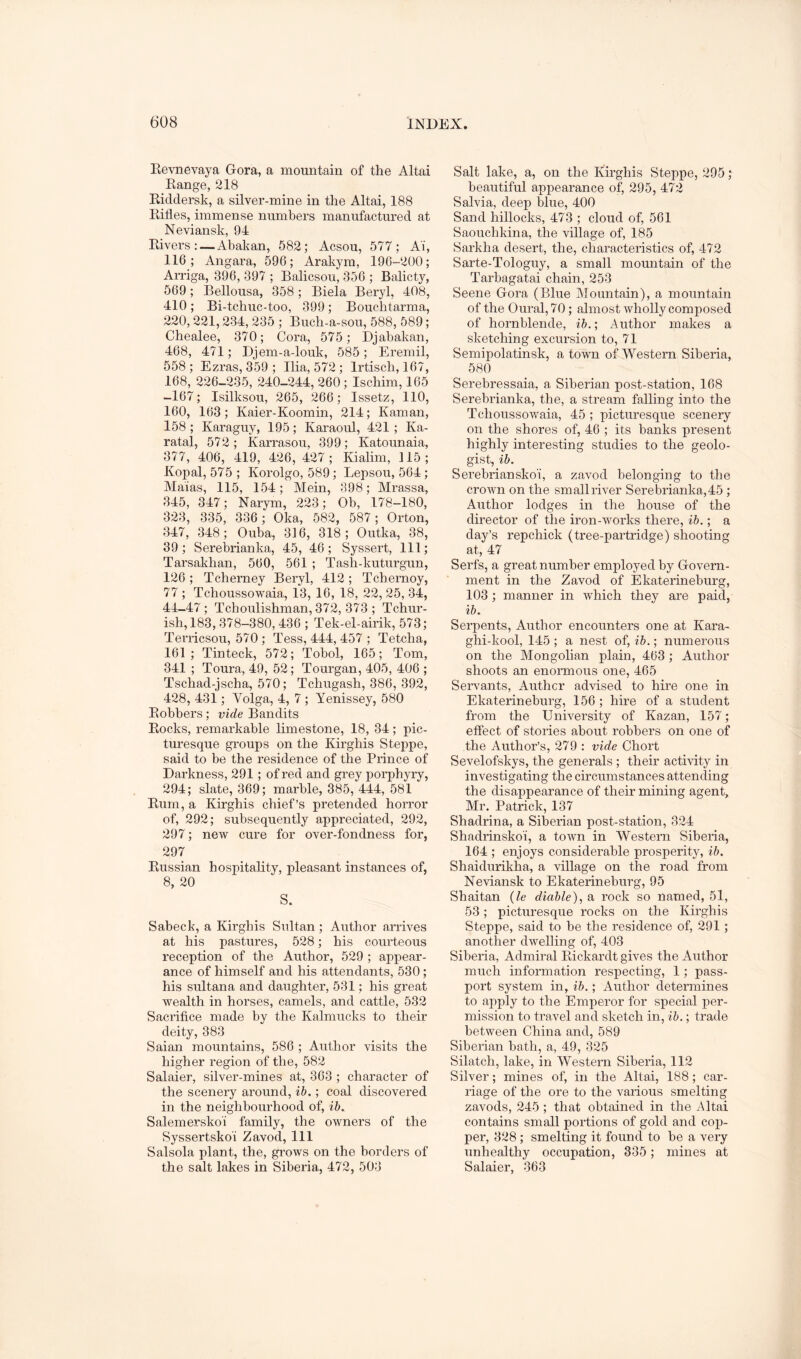 Kevnevaya Gora, a mountain of the Altai Kange, 218 Eicldersk, a silver-mine in the Altai, 188 Rifles, immense numbers manufactured at Neviansk, 94 Rivers; — Abakan, 582; Acsou, 577; Ai, 116; Angara, 596; Arakym, 196-200; Arriga, 396, 397 ; Balicsou, 356 ; Balicty, 569; Bellousa, 358; Biela Beryl, 408, 410; Bi-tchuc-too, 399; Bouchtarma, 220,221,234, 235 ; Buch-a-sou, 588, 589; Chealee, 370; Cora, 575; Djabakan, 468, 471; Djem-a-louk, 585; Eremil, 558; Ezras, 359 ; Ilia, 572; Irtisch, 167, 168, 226-235, 240-244, 260; Ischim, 165 -167; Isilksou, 265, 266; Issetz, 110, 160, 163; Kaier-Koomin, 214; Kaman, 158 ; Karaguy, 195; Karaoul, 421; Ka- ratal, 572; Karrasou, 399; Katounaia, 377, 406, 419, 426, 427; Kialim, 115; Kopal, 575 ; Korolgo, 589; Lepsou, 564; Maias, 115, 154; Mein, 398; Mrassa, 345, 347; Narym, 223; Ob, 178-180, 323, 335, 336 ; Oka, 582, 587; Orton, 347, 348; Ouba, 316, 318; Outka, 38, 39; Serebrianka, 45, 46; Syssert, 111; Tarsakhan, 560, 561 ; Tash-kuturgun, 126 ; Tcherney Beryl, 412 ; Tchernoy, 77 ; Tchoussowaia, 13, 16, 18, 22, 25, 34, 44-47; Tcboulishman, 372, 373 ; Tchur- ish,183, 378-380, 436 ; Tek-el-airik, 573; Terricsou, 570; Tess, 444, 457 ; Tetcha, 161; Tinteck, 572; Tobol, 165; Tom, 341 ; Toura, 49, 52; Tourgan, 405, 406 ; Tschad-jscha, 570; Tchugash, 386, 392, 428, 431; Volga, 4, 7 ; Yenissey, 580 Robbers; vide Bandits Rocks, remarkable limestone, 18, 34; pic- turesque groups on the Kirghis Steppe, said to be the residence of the Prince of Darkness, 291; of red and grey porphyry, 294; slate, 369; marble, 385, 444, 581 Rum, a Kirghis chief’s pretended horror of, 292; subsequently appreciated, 292, 297; new cure for over-fondness for, 297 Russian hospitality, pleasant instances of, 8, 20 S. Sabeck, a Kirghis Sultan; Author arrives at his pastures, 528; his courteous reception of the Author, 529 ; appear- ance of himself and his attendants, 530; his sultana and daughter, 531; his great wealth in horses, camels, and cattle, 532 Sacrifice made by the Kalmucks to their deity, 383 Saian mountains, 586 ; Author visits the higher region of the, 582 Salaier, silver-mines at, 363 ; character of the scenery around, ih.; coal discovered in the neighbourhood of, ih. Salemerskoi family, the owners of the Syssertskoi Zavod, 111 Salsola plant, the, grows on the borders of the salt lakes in Siberia, 472, 503 Salt lake, a, on the Kirghis Steppe, 295; beautiful appearance of, 295, 472 Salvia, deep blue, 400 Sand hillocks, 473 ; cloud of, 561 Saouchkina, the village of, 185 Sarkha desert, the, characteristics of, 472 Sarte-Tologuy, a small mountain of the Tarbagatai chain, 253 Seene Gora (Blue Mountain), a mountain of the Oural, 70; almost wholly composed of hornblende, ih.; Author makes a sketching excursion to, 71 Semipolatinsk, a town of Western Siberia, 580 Serebressaia, a Siberian post-station, 168 Serebrianka, the, a stream falling into the Tchoussowaia, 45 ; picturesque scenery on the shores of, 46 ; its banks present highly interesting studies to the geolo- gist, ih. Serebrianskoi, a zavod belonging to the crown on the smallriver Serebrianka,45; Author lodges in the house of the director of the iron-works there, ih.; a day’s repchick (tree-partridge) shooting at, 47 Serfs, a great number employed by Govern- ment in the Zavod of Ekaterineburg, 103 ; manner in which they are paid, ih. Serpents, Author encounters one at Kara- ghi-kool, 145 ; a nest of, ih.; numerous on the Mongolian plain, 463 ; Author shoots an enonnous one, 465 Servants, Author advised to hire one in Ekaterineburg, 156; hire of a student from the University of Kazan, 157; eflect of stories about robbers on one of the Author’s, 279 : vide Chort Sevelofskys, the generals ; their activity in investigating the circumstances attending the disappearance of their mining agent, Mr. Patrick, 137 Shadrina, a Siberian post-station, 324 Shadrinsko'i, a town in Western Siberia, 164 ; enjoys considerable prosperity, ih. Shaiduriliha, a village on the road from Neviansk to Ekaterineburg, 95 Shaitan {le diahle), a rock so named, 51, 53; picturesque rocks on the Kirghis Steppe, said to be the residence of, 291; another dwelling of, 403 Siberia, Admiral Rickardt gives the Author much infomiation respecting, 1; pass- port system in, ih.; Author determines to ajiply to the Emperor for special per- mission to travel and sketch in, ih.; trade between China and, 589 Siberian bath, a, 49, 325 Silatch, lake, in Western Siberia, 112 Silver; mines of, in the Altai, 188; car- riage of the ore to the various smelting zavods, 245 ; that obtained in the Altai contains small portions of gold and cop- per, 328 ; smelting it found to be a very unhealthy occupation, 335; mines at Salaier, 363