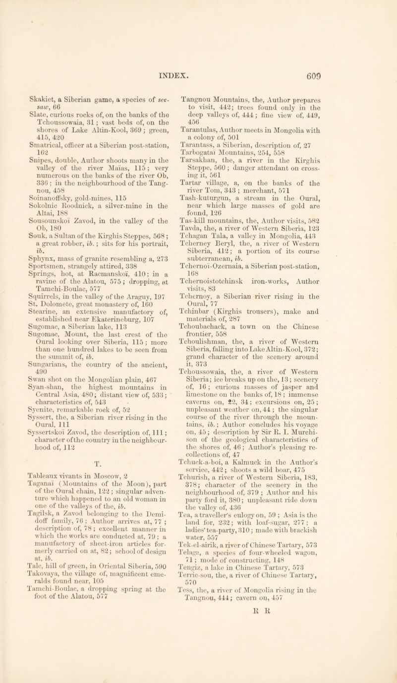 Skakiet, a Siberian game, a species of see- saw, 66 Slate, curious rocks of, on the banks of the Tchoussowaia, 31; vast beds of, on the shores of Lake Altin-Kool, 369 ; green, 415, 4-20 Smatrical, officer at a Siberian post-station, 162 Snipes, double, Author shoots many in the valley of the liver Ma'ias, 115; very numerous on the banks of the river Ob, 336 ; ill the neighbourhood of the Tang- nou, 458 Soinanoffsky, gold-mines, 115 Sokolnic Koodnick, a silver-mine in the Altai, 188 Sousouuskoi Zavod, in the valley of the Ob, 180 Souk, a Sultan of the Kirghis Steppes, 568 ; a great robber, ib.; sits for his portrait, ib. Sphynx, mass of granite resembling a, 273 Siiortsmen, strangely attired, 338 Springs, hot, at Racmanskoi, 410; in a ravine of the Alatou, 575 ; dropping, at Tamchi-Boulac, 577 Squii-rels, in the valley of the Araguy, 197 St. Dolomete, great monastery of, 160 Steaiine, an extensive manufactory of, established near Ekaterineburg, 107 Sugomac, a Siberian lake, 113 Sugomac, Mount, the last crest of the Oural looking over Siberia, 115 ; more than one hundred lakes to be seen from the summit of, ib. Sungarians, the country of the ancient, 490 Swan shot on the Alongolian plain, 407 Syan-shan, the highest mountains in Central Asia, 480; distant view of, 533; characteristics of, 543 Syenite, remarkable rock of, 52 Syssert, the, a Siberian river rising in the Oural, 111 Syssertskoi Zavod, the description of. Ill; character of the country in the neighbour- hood of, 112 T. Tableaux vivants in Moscow, 2 Taganai (Mountains of tlie Aloon), part of the Oural chain, 122 ; singular adven- ture Avhich liappened to an old Avoman in one of the valleys of the, ib. Tagilsk, a Zavod belonging to the Demi- doff family, 76 ; Author arrives at, 77 ; description of, 78 ; excellent manner in Avhicli the works are conducted at, 79 ; a majiufactory of sheet-iron articles for- merly carried on at, 82; school of design at, ib. Talc, hill of green, in Oriental Siberia, 590 Takovaya, the vilbige of, magnihcent eme- ralds found near, 105 Tamchi-Boulac, a dropping spring at tlic foot of the Alatou, 577 Tangnou Alountains, the. Author prepares to visit, 442; trees found only in the deep valleys of, 444; fine vieAV of, 449, 456 Tarantulas, Author meets in Alongoha Avith a colony of, 501 Tarantass, a Siberian, description of, 27 Tarbogata'i Alountains, 254, 558 Tarsakhan, the, a river in the Kirghis Steppe, 560 ; danger attendant on cross- ing it, 561 Tartar village, a, on the banks of the river Tom, 343 ; merchant, 571 Tash-kutimgun, a stream in the Oural, near which large masses of gold are found, 126 Tas-kill mountains, the. Author visits, 582 Tavda, the, a river of Western Siberia, 123 Tchagan Tala, a valley in Alongolia, 443 Tcherney Beryl, the, a river of Western Siberia, 412; a portion of its course subterranean, ib. Tcherno'i-Ozemaia, a Siberian post-station, 168 Tchernoistotchinsk iron-AVorks, Author visits, 83 Tchernoy, a Siberian river rising in the Oural, 77 Tchinbar (Kirghis trousers), make and materials of, 287 Tchoubachack, a toAvn on the Chinese frontier, 558 Tchoulishman, the, a river of Western Siberia, falling into Lake Altin-Kool, 372; grand character of the scenery around it, 373 TchoussoAvaia, the, a river of Western Siberia; ice breaks up on the, 13 ; scenery of, 16; curious masses of jasper and limestone on the banks of, 18 ; immense caverns on, 22, 34; excursions on, 25 ; unpleasant weather on, 44 ; the singular course of the river through the moun- tains, ib,; Author concludes his voyage on, 45; description by Sir R. 1. Murchi- son of the geological characteristics of the shores of, 46; Author’s pleasing re- collections of, 47 Tchuck-a-boi, a Kalmuck in the Author’s service, 442 ; shoots a Avild boar, 475 Tchurish, a river of Western Siberia, 183, 378; character of the scenery in the neighbourhood of, 379 ; Author and his party ford it, 380; unpleasant ride doAvn the valley of, 436 Tea, a traveller’s eulogy on, 59 ; Asia is the land for, 232; Avith loaLsugar, 277; a ladies’ tea-party, 310; made with brackish Avater, 557 Tek-el-aiiik, a river of Chinese Tartary, 573 Telaga, a species of four-wheeled wagon, 71; mode of constructing, 148 'rengiz, a lake in Chinese Tartaiy, 573 Terric-sou, the, a rrier of Chinese Tartary, 570 Tess, the, a river of Mongolia rising in the Tangnou, 444; cavern on, 457 R R