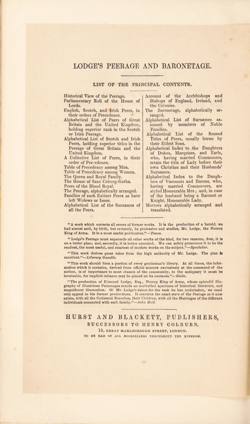 LODGE’S PEERAGE AND BARONETAGE LIST OF THE PRINCIPAL CONTENTS. Historical View of the Peerage. Parliamentary Roll of the House of Lords. English, Scotch, and drish Peers, in their orders of Precedence. Alphabetical List of Peers of Great Britain and the United Kingdom, holding superior rank in the Scotch or Irish Peerage. Alphabetical List of Scotch and Irish Peers, holding superior titles in the Peerage of Great Britain and the United Kingdom. A Collective List of Peers, in their order of Precedence. Table of Precedeney among Men. Table of Preeedeney among Women. The Queen and Royal Family. The House of Saxe Coburg-Gotha. Peers of the Blood Royal. The Peerage, alphabetically arranged. Families of such Extinct Peers as have left Widows or Issue. Alphabetical List of the Surnames of all the Peers. Account of the Archbishops and Bishops of England, Ireland, and the Colonies. The Baronetage, alphabetically ar- ranged. Alphabetical List of Surnames as- sumed by members of Noble Families. Alphabetical List of the Second Titles of Peers, usually borne by their Eldest Sons. Alphabetieal Index to the Daughters of Dukes, Marquises, and Earls, who, having married Commoners, retain the title of Lady before their own Christian and their Husbands’ Surnames. Alphabetical Index to the Daugh- ters of Viseounts and Barons, who, having married Commoners, are styled Honourable Mrs ; and, in case of the husband being a Baronet or Knight, Honourable Lady. Mottoes alphabetically arranged and translated. “A work which corrects all errors of former works. It is the production of a herald, we had almost said, by birth, but certainly, by profession and studies, Mr. Lodge, the Norroy King of Arms. It is a most useful publication.”—Times. Lodge’s Peerage must supersede all other works of the kind, for two reasons 5 first, it is on a better plan; and, secondly, it is better executed. We can safely pronounce it to be the readiest, the most useful, and exactest of modern works on the subject.”—Spectator. “This work derives great value from the high authority of Mr. Lodge. The plan Is excellent.”—Literary Gazette. “This work should form a portion of every gentleman’s library. At all times, the infor- mation which it contains, derived from official sources exclusively at the command of the author, is of importance to most classes of the community; to the antiquary it must be invaluable, for implicit reliance may be placed on its contents.”—Globe. ” The production of Edmund Lodge, Esq., Norroy King of Arms, whose splendid Bio- graphy of Illustrious Personages stands an unrivalled specimen of historical literature, and magnificent illustration. Of Mr. Lodge’s talent for the task he has undertaken, we need only appeal to his former productions. It contains the exact sta*^e of the Peerage as it now exists, with all the Collateral Branches, their Children, with all the Marriages of the different individuals connected with each family.”—John Bull. HURST AND BLACKETT, PUBLISHERS, SUCCESSORS TO HENRY COLBURN, 13, GREAT MARLBOROUGH STREET, LONDON. TO BE HAD or ALL BOOKSELLERS THROUGHOUT THE KINGDOM.