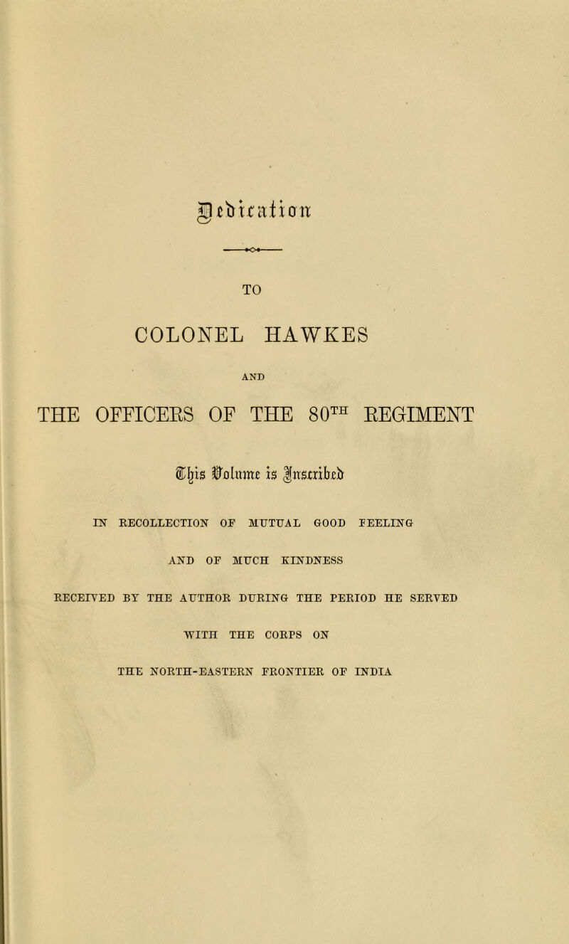 jO-efotratitm TO COLONEL HAWKES AND THE OFFICEES OF THE 80th EEGIMENT ®fjis Volume is Insaibcb IN RECOLLECTION OF MUTUAL GOOD FEELING AND OF MUCH KINDNESS RECEIVED BY THE AUTHOR DURING THE PERIOD HE SERVED ■WITH THE CORPS ON THE NORTH-EASTERN FRONTIER OF INDIA