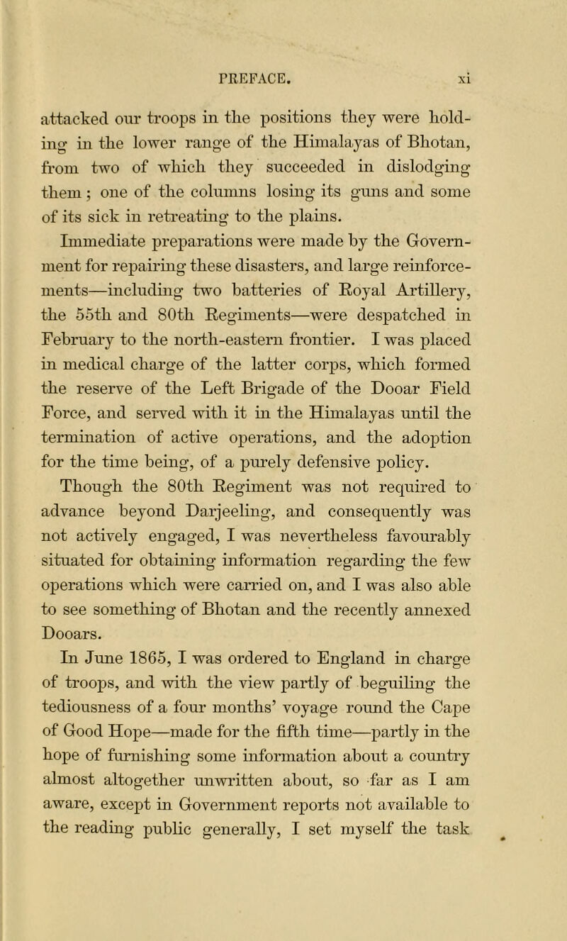 attacked oui’ troops in the positions they were hold- ing in the lower range of the Himalayas of Bhotan, from two of which they succeeded in dislodging them; one of the columns losing its guns and some of its sick in retreating to the plains. Immediate preparations were made by the Govern- ment for repairing these disasters, and large reinforce- ments—including two batteries of Royal Artillery, the 55th and 80th Regiments—were despatched in February to the north-eastern frontier. I was placed in medical charge of the latter corps, which formed the reserve of the Left Brigade of the Dooar Field Force, and served with it in the Himalayas until the termination of active operations, and the adoption for the time being, of a purely defensive policy. Though the 80th Regiment was not required to advance beyond Darjeeling, and consequently was not actively engaged, I was nevertheless favourably situated for obtaining information regarding the few operations which were carried on, and I was also able to see something of Bhotan and the recently annexed Dooars. In June 1865, I was ordered to England in charge of troops, and with the view partly of beguiling the tediousness of a four months’ voyage round the Cape of Good Hope—made for the fifth time—partly in the hope of furnishing some information about a comitry almost altogether unwritten about, so far as I am aware, except in Government reports not available to the reading public generally, I set myself the task