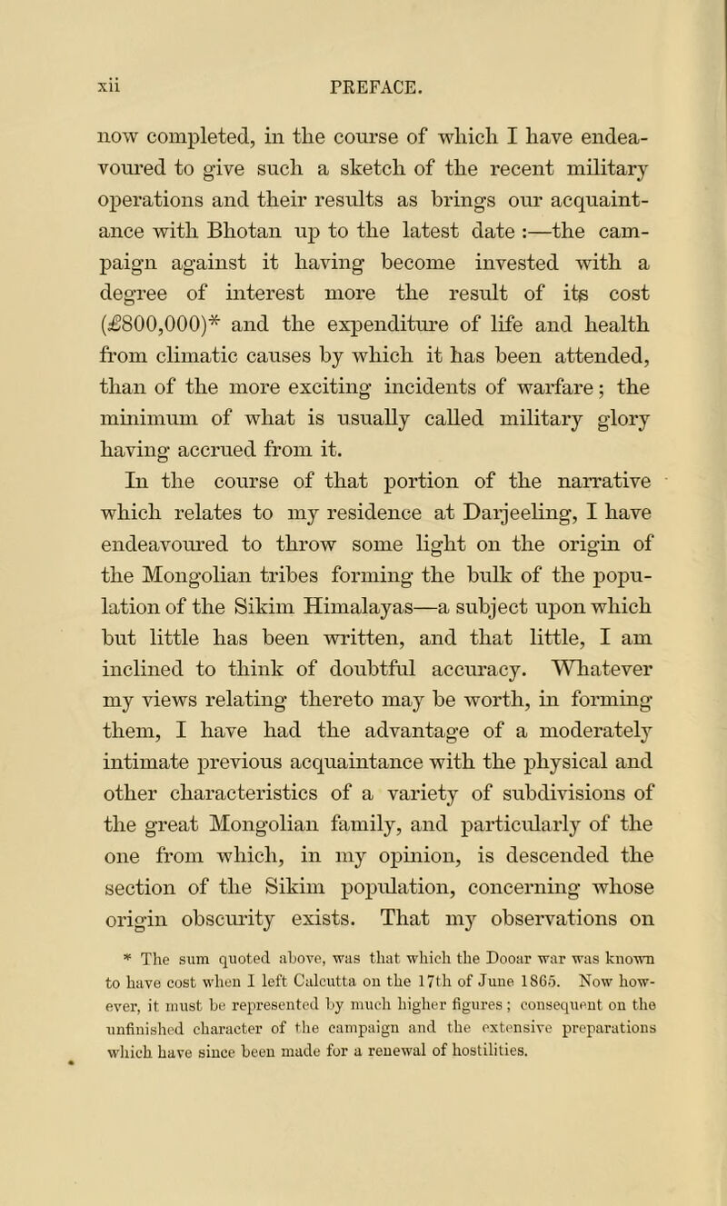 now completed, in the course of which I have endea- voured to give such a sketch of the recent military operations and their results as brings our acquaint- ance with Bhotan up to the latest date :—the cam- paign against it having become invested with a degree of interest more the result of its cost (£800,000)* and the expenditure of life and health from climatic causes by which it has been attended, than of the more exciting incidents of warfare; the minimum of what is usually called military glory having accrued from it. In the course of that portion of the narrative which relates to my residence at Darjeeling, I have endeavoured to throw some light on the origin of the Mongolian tribes forming the bulk of the popu- lation of the Sikim Himalayas—a subject upon which but little has been written, and that little, I am inclined to think of doubtful accuracy. Whatever my views relating thereto may be worth, in forming them, I have had the advantage of a moderately intimate previous acquaintance with the physical and other characteristics of a variety of subdivisions of the great Mongolian family, and particularly of the one from which, in my opinion, is descended the section of the Sikim population, concerning whose origin obscurity exists. That my observations on * The sum quoted above, was that which the Dooar war was known to have cost when I left Calcutta on the 17th of June 1865. Now how- ever, it must be represented by much higher figures; consequent on the unfinished character of the campaign and the extensive preparations which have since been made for a renewal of hostilities.