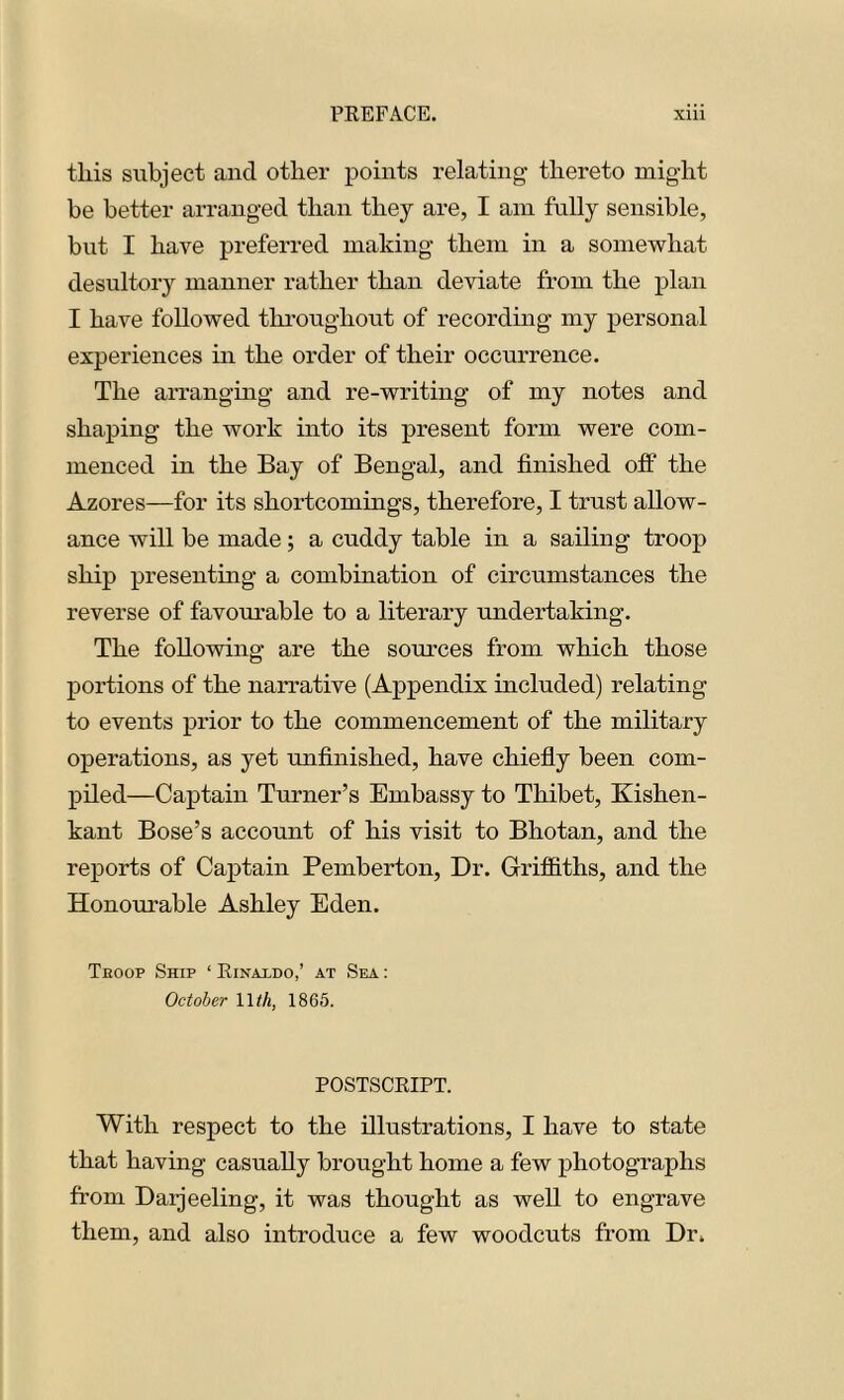 this subject ancl other points relating- thereto might be better arranged than they are, I am fully sensible, but I have preferred making them in a somewhat desultory manner rather than deviate from the plan I have followed throughout of recording my personal experiences in the order of their occurrence. The arranging and re-writing of my notes and shaping the work into its present form were com- menced in the Bay of Bengal, and finished off the Azores—for its shortcomings, therefore, I trust allow- ance will be made; a cuddy table in a sailing troop ship presenting a combination of circumstances the reverse of favourable to a literary undertaking. The following are the sources from which those portions of the narrative (Appendix included) relating to events prior to the commencement of the military operations, as yet unfinished, have chiefly been com- piled—Captain Turner’s Embassy to Thibet, Kishen- kant Bose’s account of his visit to Bhotan, and the reports of Captain Pemberton, Dr. Griffiths, and the Honourable Ashley Eden. Teoop Ship ‘ Rinaxdo,’ at Sea : October 11th, 1865. POSTSCRIPT. With respect to the illustrations, I have to state that having casually brought home a few photographs from Darjeeling, it was thought as well to engrave them, and also introduce a few woodcuts from Dr.