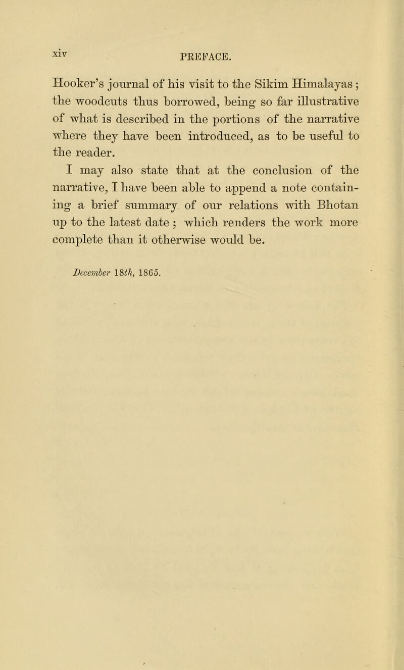 Hooker’s journal of his visit to the Sikim Himalayas ; the woodcuts thus borrowed, being' so far illustrative of what is described in the portions of the narrative where they have been introduced, as to be useful to the reader. I may also state that at the conclusion of the narrative, I have been able to append a note contain- ing a brief summary of our relations with Bhotan up to the latest date ; which renders the work more complete than it otherwise would be. December 18 th, 1865.