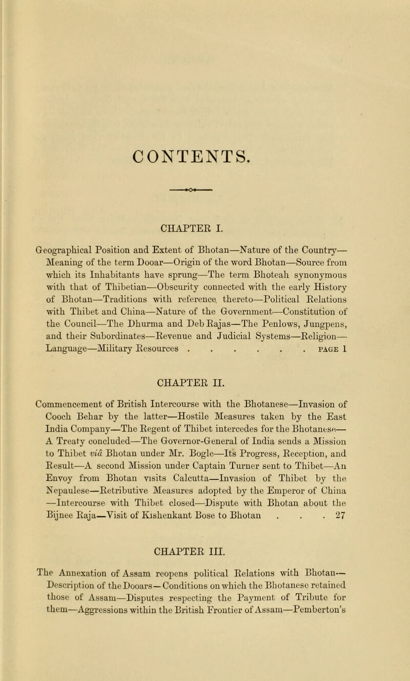 CONTENTS. CHAPTER I. Geographical Position and Extent of Bhotan—Nature of the Country— Meaning of the term Dooar—Origin of the word Bhotan—Source from which its Inhabitants have sprung—The term Bhoteah synonymous with that of Thibetian—Obscurity connected with the early History of Bhotan—Traditions with reference, thereto—Political Relations with Thibet and China—Nature of the Government—Constitution of the Council—The Dliurma and Deb Rajas—The Penlows, Jungpens, and then’ Subordinates—Revenue and Judicial Systems—Religion— Language—Military Resources page 1 CHAPTER II. Commencement of British Intercourse with the Bhotanese—Invasion of Cooch Behar by the latter—Hostile Measures taken by the East India Company—The Regent of Thibet intercedes for the Bhotanese— A Treaty concluded—The Governor-General of India sends a Mission to Thibet via Bhotan under Mr. Bogle—Its Progress, Reception, and Result—A second Mission under Captain Turner sent to Thibet—An Envoy from Bhotan visits Calcutta—Invasion of Thibet by the Nepaulese—Retributive Measures adopted by the Emperor of China —Intercourse with Thibet closed—Dispute with Bhotan about the Bijnee Raja—Visit of Kishenkant Bose to Bhotan . . .27 CHAPTER III. The Annexation of Assam reopens political Relations with Bhotan— Description of theDooars—Conditions onwhich the Bhotanese retained those of Assam—Disputes respecting the Payment of Tribute for them—Aggressions wit hin the British Frontier of Assam—Pemberton’s