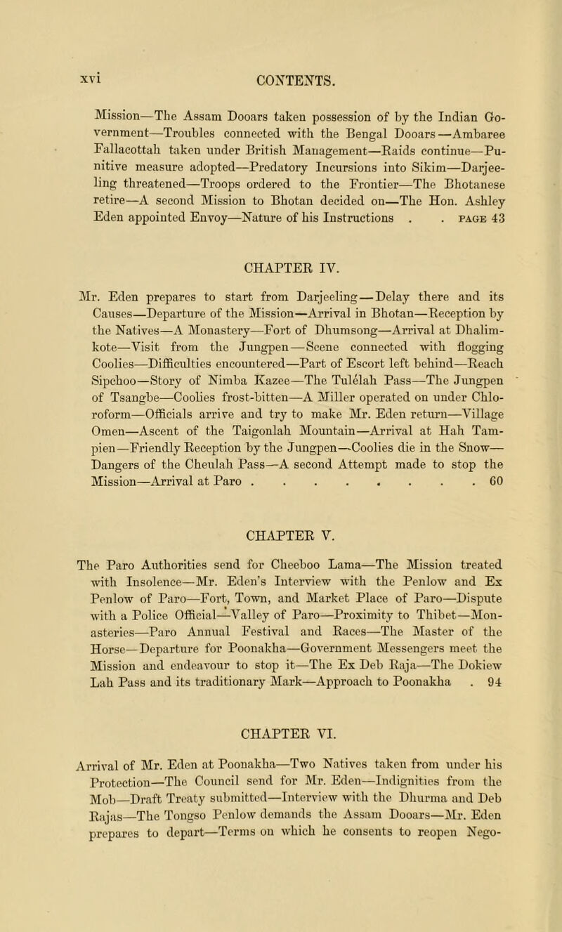 Mission—The Assam Dooars taken possession of by the Indian Go- vernment—Troubles connected with the Bengal Dooars—Ambaree Fallacottah taken under British Management—Raids continue—Pu- nitive measure adopted—Predatory Incursions into Sikim—Darjee- ling threatened—Troops ordered to the Frontier—The Bhotanese retire—A second Mission to Bhotan decided on—The Hon. Ashley Eden appointed Envoy—Nature of his Instructions . . page 43 CHAPTER IV. Mr. Eden prepares to start from Darjeeling—Delay there and its Causes—Departure of the Mission—Arrival in Bhotan—Reception by the Natives—A Monastery—Fort of Dhumsong—Arrival at Dhalim- kote—Visit from the Jungpen—Scene connected with flogging Coolies—Difficulties encountered—Part of Escort left behind—Reach Sipchoo—Story of Nimba Kazee—The Tulelah Pass—The Jungpen of Tsangbe—Coolies frost-bitten—A Miller operated on under Chlo- roform—Officials arrive and try to make Mr. Eden return—Village Omen—Ascent of the Taigonlah Mountain—Arrival at Hah Tam- pien—Friendly Reception by the Jungpen—Coolies die in the Snow— Dangers of the Cheulah Pass—A second Attempt made to stop the Mission—Arrival at Paro . 60 CHAPTER V. The Paro Authorities send for Cheeboo Lama—The Mission treated with Insolence—Mr. Eden's Interview with the Penlow and Ex Penlow of Paro—Fort, Town, and Market Place of Paro—Dispute with a Police Official—Valley of Paro—Proximity to Thibet—Mon- asteries—Paro Annual Festival and Races—The Master of the Horse—Departure for Poonakha—Government Messengers meet the Mission and endeavour to stop it—The Ex Deb Raja—The Dokiew Lah Pass and its traditionary Mark—Approach to Poonakha . 94 CHAPTER VI. Arrival of Mr. Eden at Poonakha—Two Natives taken from under his Protection—The Council send for Mr. Eden—Indignities from the Mob—Draft Treaty submitted—Interview with the Dhurma and Deb Rajas—The Tongso Penlow demands the Assam Dooars—Mr. Eden prepares to depart—Terms on which he consents to reopen Nego-