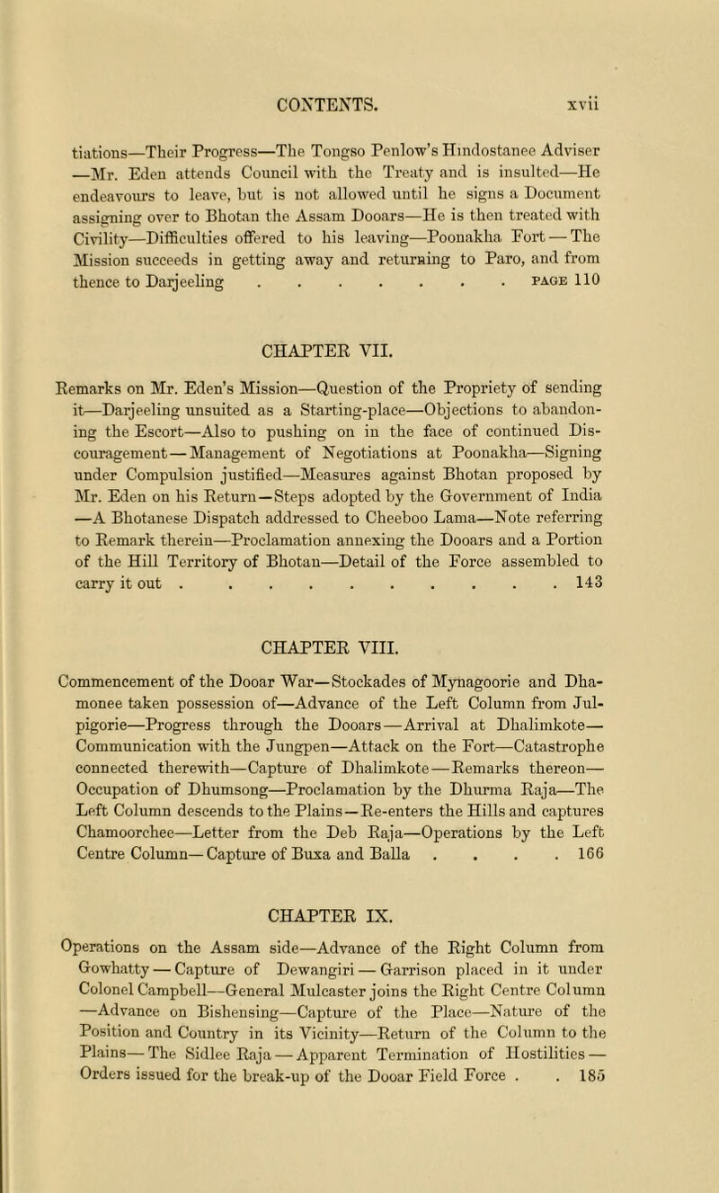 tiations—Their Progress—The Tongso Penlow’s Hindostanee Adviser —Mr. Eden attends Council with the Treaty and is insulted—He endeavours to leave, hut is not allowed until he signs a Document assigning over to Bhotan the Assam Dooars—He is then treated with Civility—Difficulties offered to his leaving—Poonakha Fort — The Mission succeeds in getting away and returning to Paro, and from thence to Darjeeling ....... page 110 CHAPTER VII. Remarks on Mr. Eden’s Mission—Question of the Propriety of sending it—Darjeeling unsuited as a Starting-place—Objections to abandon- ing the Escort—Also to pushing on in the face of continued Dis- couragement— Management of Negotiations at Poonakha—Signing under Compulsion justified—Measures against Bhotan proposed by Mr. Eden on his Return—Steps adopted by the Government of India —A Bhotanese Dispatch addressed to Cheeboo Lama—Note referring to Remark therein—Proclamation annexing the Dooars and a Portion of the Hill Territory of Bhotan—Detail of the Force assembled to carry it out . 143 CHAPTER VIII. Commencement of the Dooar War—Stockades of Mynagoorie and Dha- monee taken possession of—Advance of the Left Column from Jul- pigorie—Progress through the Dooars—Arrival at Dhalimkote— Communication with the Jungpen—Attack on the Fort—Catastrophe connected therewith—Capture of Dhalimkote—Remarks thereon— Occupation of Dhumsong—Proclamation by the Dkurma Raja—The Left Column descends to the Plains—Re-enters the Hills and captures Chamoorchee—Letter from the Deb Raja—Operations by the Left Centre Column—Capture of Buxa and Balia .... 166 CHAPTER IX. Operations on the Assam side—Advance of the Right Column from Gowhatty — Capture of Dewangiri — Garrison placed in it under Colonel Campbell—General Mulcaster joins the Right Centre Column —Advance on Bishensing—Capture of the Place—Nature of the Position and Country in its Vicinity—Return of the Column to the Plains—The Sidlee Raja — Apparent Termination of Hostilities — Orders issued for the break-up of the Dooar Field Force . .185