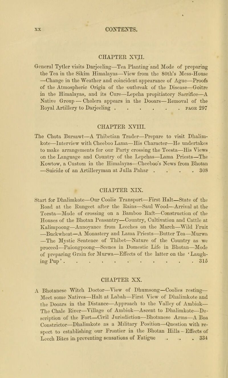 CHAPTER XV.II. General Tytler visits Darjeeling—Tea Planting and Mode of preparing the Tea in the Sikim Himalayas—View from the 80th’s Mess-House —Change in the Weather and coincident appearance of Ague—Proofs of the Atmospheric Origin of the outbreak of the Disease—Goitre in the Himalayas, and its Cure—Lepcha propitiatory Sacrifice—A Native Group — Cholera appears in the Dooars—Removal of the Royal Artillery to Darjeeling page 297 CHAPTER XVIII. The Chota Bursawt—A Thibetian Trader—Prepare to visit Dhalim- kote—Interview with Cheeboo Lama—His Character—He undertakes to make arrangements for our Party crossing the Teesta—His Views on the Language and Country of the Lepchas—Lama Priests—The Kowtow, a Custom in the Himalayas—Cheeboo!s News from Bhotan —Suicide of an Artilleryman at Julia Pahar . . . .308 CHAPTER XIX. Start for Dhalimkote—Our Coolie Transport—First Halt—State of the Road at the Rungeet after the Rains—Saul Wood—Arrival at the Teesta—Mode of crossing on a Bamboo Raft—Construction of the Houses of the Bhotan Peasantry—Country, Cultivation and Cattle at Kalimpoong—Annoyance from Leeches on the March—Wild Fruit —Buckwheat—A Monastery and Lama Priests—Butter Tea—Murwa —The Mystic Sentence of Thibet—Nature of the Country as we proceed—Paiongpoong—Scenes in Domestic Life in Bhotan—Mode of preparing Grain for Murwa—Effects of the latter on the ‘Laugh- ing Pup ’ .315 CHAPTER XX. A Bhotanese Witch Doctor—View of Dhumsong—Coolies resting— Meet some Natives—Halt at Labah—First View of Dhalimkote and the Dooars in the Distance—Approach to the Valley of Ambiok— The Chale River—Village of Ambiok—Ascent to Dhalimkote—De- scription of the Fort—Civil Jurisdiction—Bhotanese Arms—A Boa Constrictor—Dhalimkote as a Military Position—Question with re- spect to establishing our Frontier in the Bhotan Hills - Effects of Leech Bites in preventing sensations of Fatigue . . .334