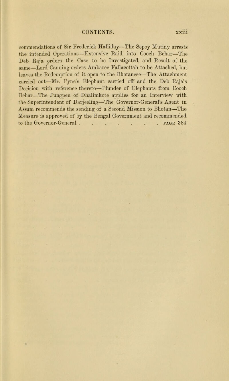 commendations of Sir Frederick Halliday—The Sepoy Mutiny arrests the intended Operations—Extensive Raid into Cooch Behar—The Deb Raja orders the Case to be Investigated, and Result of the same—Lord Canning orders Ambaree Fallacottah to be Attached, but leaves the Redemption of it open to the Bhotanese—The Attachment carried out—Mr. Pyne's Elephant carried off and the Deb Raja’s Decision with reference thereto—Plunder of Elephants from Cooch Behar—The Jungpen of Dhalimkote applies for an Interview with the Superintendent of Darjeeling—The Governor-General’s Agent in Assam recommends the sending of a Second Mission to Bhotan—The Measure is approved of by the Bengal Government and recommended to the Governor-General ....... page 384