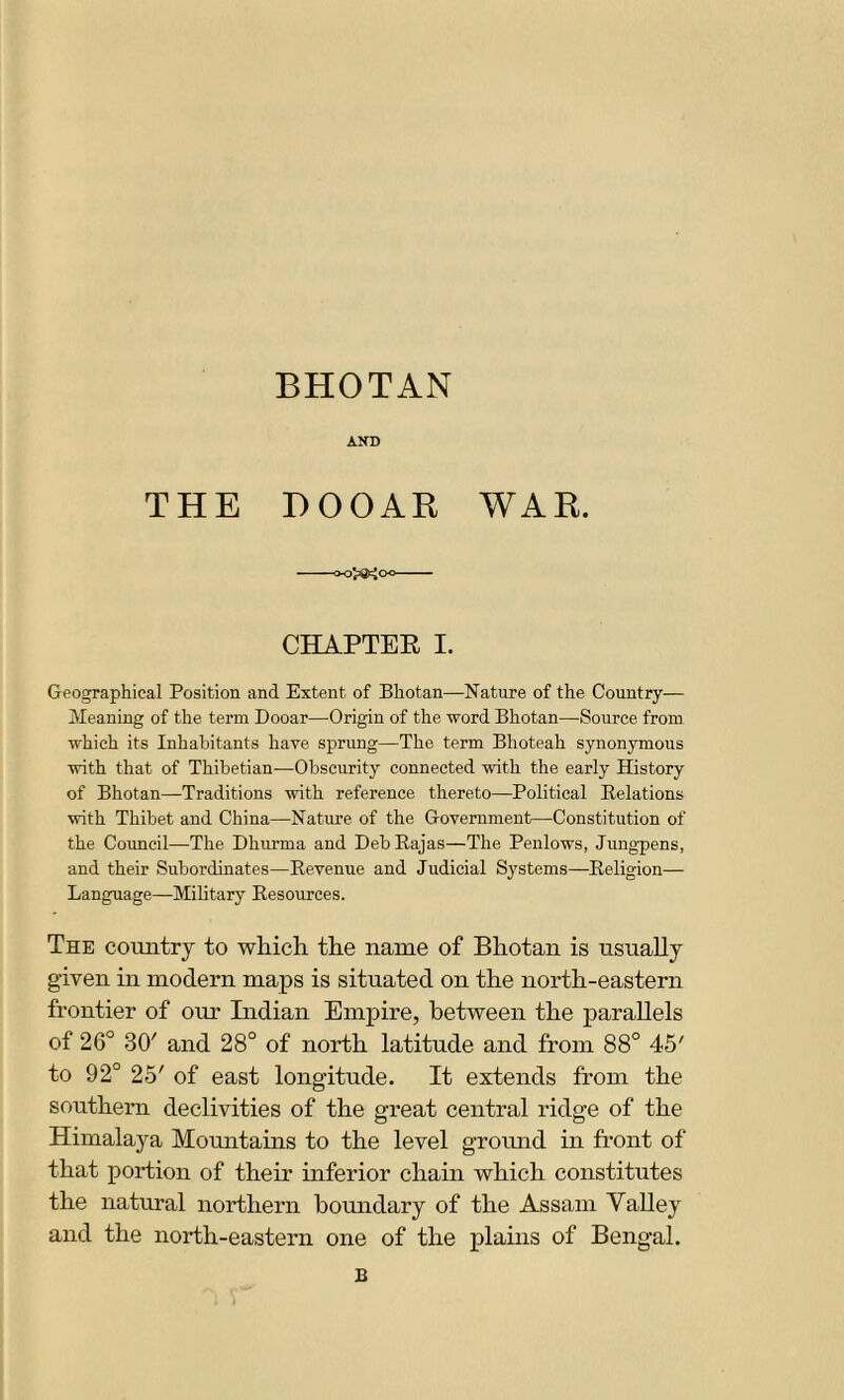 BHOTAN AND THE DOOAR WAR. >0^0^ CHAPTER I. Geographical Position and Extent of Bhotan—Nature of the Country— Meaning of the term Dooar—Origin of the word Bhotan—Source from which its Inhabitants have sprung—The term Bhoteah synonymous with that of Thibetian—Obscurity connected with the early History of Bhotan—Traditions with reference thereto—Political Relations with Thibet and China—Nature of the Government—Constitution of the Council—The Dhurma and Deb Rajas—The Penlows, Jungpens, and their Subordinates—Revenue and Judicial Systems—Religion— Language—Military Resources. The country to which the name of Bhotan is usually given in modern maps is situated on the north-eastern frontier of our Indian Empire, between the parallels of 26° 30' and 28° of north latitude and from 88° 45' to 92° 25' of east longitude. It extends from the southern declivities of the great central ridge of the Himalaya Mountains to the level ground in front of that portion of their inferior chain which constitutes the natural northern boundary of the Assam Valley and the north-eastern one of the plains of Bengal. B