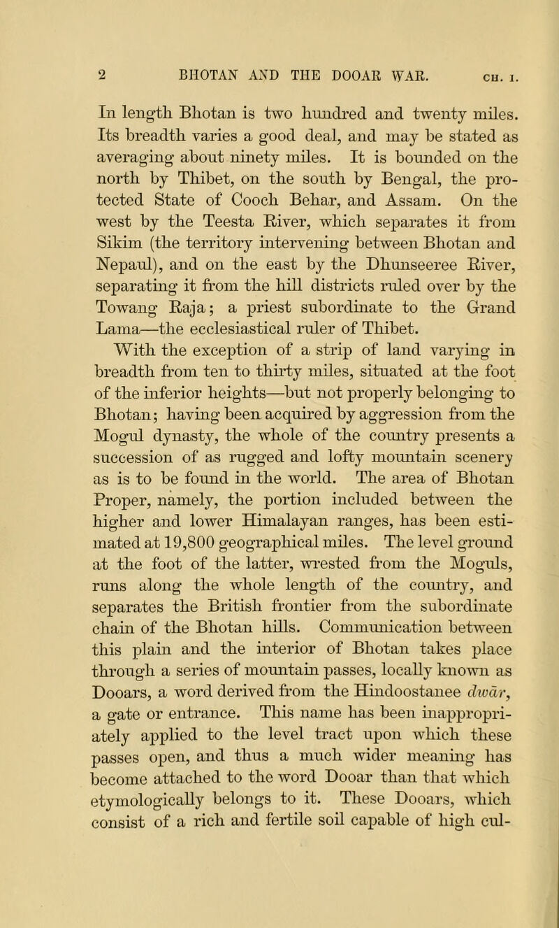 In length Bhotan is two hundred and twenty miles. Its breadth varies a good deal, and may be stated as averaging about ninety miles. It is bounded on the north by Thibet, on the south by Bengal, the pro- tected State of Cooch Behar, and Assam. On the west by the Teesta River, which separates it from Sikim (the territory intervening between Bhotan and Nepaul), and on the east by the Dhunseeree River, separating it from the hill districts ruled over by the Towang Raja; a priest subordinate to the Grand Lama—the ecclesiastical ruler of Thibet. With the exception of a strip of land varying in breadth from ten to thirty miles, situated at the foot of the inferior heights—but not properly belonging to Bhotan; having been acquired by aggression from the Mogul dynasty, the whole of the country presents a succession of as rugged and lofty mountain scenery as is to be found in the world. The area of Bhotan Proper, namely, the portion included between the higher and lower Himalayan ranges, has been esti- mated at 19,800 geographical miles. The level ground at the foot of the latter, wrested from the Moguls, runs along the whole length of the country, and separates the British frontier from the subordinate chain of the Bhotan hills. Communication between this plain and the ulterior of Bhotan takes place through a series of mountain passes, locally known as Dooars, a word derived from the Hindoostanee dwdr, a gate or entrance. This name has been inappropri- ately applied to the level tract upon which these passes open, and thus a much wider meaning has become attached to the word Dooar than that which etymologically belongs to it. These Dooars, which consist of a rich and fertile soil capable of high cid-