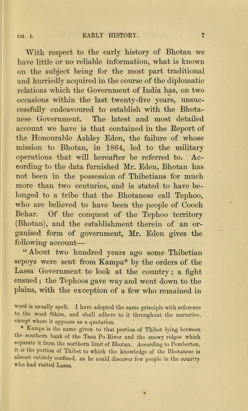 With, respect to the early history of Bliotan we have little or no reliable information, what is known on the subject being’ for the most part traditional and hurriedly acquired in the course of the diplomatic relations which the Government of India has, on two occasions within the last twenty-five years, unsuc- cessfully endeavoured to establish with the Bhota- nese Government. The latest and most detailed account we have is that contained in the Report of the Honourable Ashley Eden, the failure of whose mission to Bhutan, in 1864, led to the military operations that will hereafter be referred to. Ac- cording- to the data furnished Mr. Eden, Bhotan has not been in the possession of Thibetians for much more than two centuries, and is stated to have be- longed to a tribe that the Bhutanese call Tephoo, who are believed to have been the people of Cooch Behar. Of the conquest of the Tephoo territory (Bhotan), and the establishment therein of an or- ganised form of government, Mr. Eden gives the following account— “About two hundred years ago some Thibetian sepoys were sent from Kampa* by the orders of the Lassa Government to look at the country; a fight ensued; the Tephoos gave way and went down to the plains, with the exception of a few who remained in word is usually spelt. I have adopted the same principle with reference to the word Sikim, and shall adhere to it throughout the narrative, except where it appears as a quotation. * Kampa is the name given to that portion of Thibet lying between the southern bank of the Tsan Po River and the snowy ridges which separate it from the northern limit of Bhotan. According to Pemberton, it is the portion of Thibet to which the knowledge of the Bhotanese is almost entirely confined, as he could discover few people in the country who had visited Lassa.