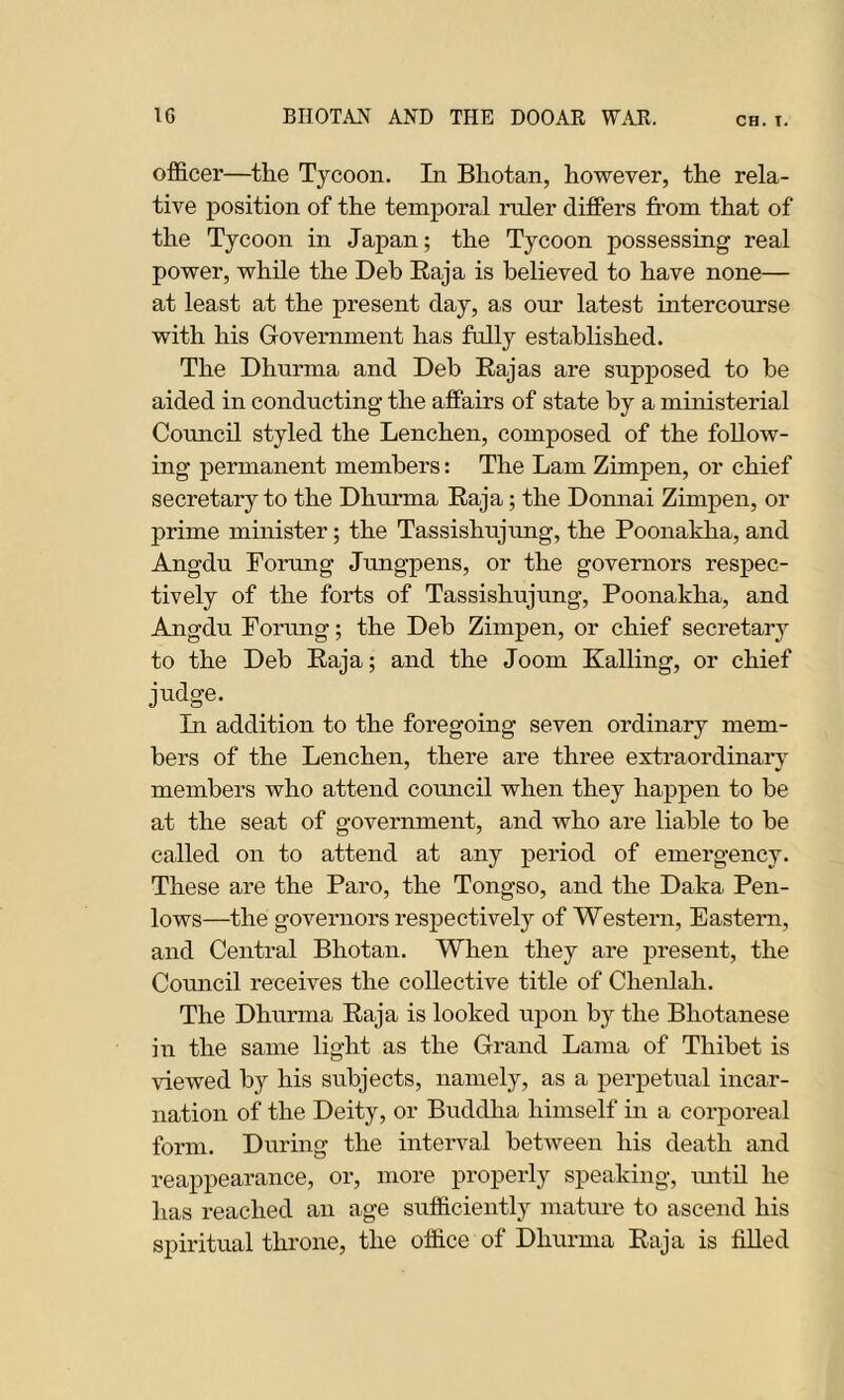 officer—the Tycoon. In Bhotan, however, the rela- tive position of the temporal ruler differs from that of the Tycoon in Japan; the Tycoon possessing real power, while the Deb Raja is believed to have none— at least at the present day, as our latest intercourse with his Government has fully established. The Dhurma and Deb Rajas are supposed to he aided in conducting the affairs of state by a ministerial Council styled the Lenchen, composed of the follow- ing permanent members: The Lam Zimpen, or chief secretary to the Dhurma Raja; the Donnai Zimpen, or prime minister; the Tassishujung, the Poonakha, and Angdu Forung Jungpens, or the governors respec- tively of the forts of Tassishujung, Poonakha, and Angdu Forung; the Deb Zimpen, or chief secretary to the Deb Raja; and the Joom Railing, or chief judge. In addition to the foregoing seven ordinary mem- bers of the Lenchen, there are three extraordinary members who attend comicil when they happen to be at the seat of government, and who are liable to be called on to attend at any period of emergency. These are the Paro, the Tongso, and the Daka Pen- lows—the governors respectively of Western, Eastern, and Central Bhotan. When they are present, the Council receives the collective title of Chenlah. The Dhurma Raja is looked upon by the Bhotanese in the same light as the Grand Lama of Thibet is viewed by his subjects, namely, as a perpetual incar- nation of the Deity, or Buddha himself in a corporeal form. During the interval between his death and reappearance, or, more properly speaking, until he has reached an age sufficiently mature to ascend his spiritual throne, the office of Dhurma Raja is filled