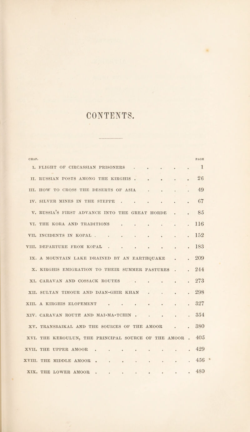 CONTENTS CHAP. PAGE I. FLIGHT OF CIRCASSIAN PRISONERS 1 11. RUSSIAN POSTS AMONG THE KIRGHIS . • • • • 26 III. HOAV TO CROSS THE DESERTS OF ASIA • • • • 49 IV. SILVER MINES IN THE STEPPE . • • • • • 67 Y. Russia’s first advance into the great horde • • 85 VI. THE KORA AND TRADITIONS « • • • • 116 VII. INCIDENTS IN KOPAL , • • • • • 152 VIII. DEPARTURE FROM KOPAL . • • • • • 183 IX. A MOUNTAIN LAKE DRAINED BY AN EARTHQUAKE • • 209 X. KIRGHIS EMIGRATION TO THEIR SUMMER PASTURES • • 244 XI. CARAVAN AND COSSACK ROUTES • • • • • 273 XII. SULTAN TIMOUR AND DJAN-GIIIR KHAN « • • • 298 XIII. A KIRGHIS ELOPEMENT • • • • • 327 XIV. CARAVAN ROUTE AND MAI-MA-TCHIN . • • • 354 XV. TRANSBAIKAL AND THE SOURCES OF THE AMOOR • • 380 XVI. THE KEROULUN, THE PRINCIPAL SOURCE OF THE AMOOR • 405 XVII. THE UPPER AMOOR • • • • 429 XVIII. THE MIDDLE AMOOR . » • • • • • 456 XIX. THE LOWER AMOOR . 1 • • • • • 480