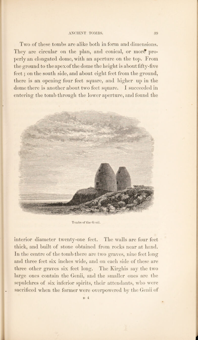 ASVW^ST TOMBS. :B) Two of tliese tombs are alike both in form and dimensions. Idiey are circular on the plan, and conical, or mor? pro- perly an elongated dome, with an aperture on the top. From the ground to the apex of the dome the height is about fifty-five feet; on the south side, and about eight feet from the ground, there is an opening four feet square, and higher up in the dome there is another about two feet square. I succeeded in entering the tomb through the lower aperture, and found the Tombs of the Gonii. interior diameter twenty-one feet. The wails are four feet thick, and built of stone obtained from rocks near at hand. In the centre of the tomb there are two graves, nine feet long and three feet six inches wide, and on each side of these are three other graves six feet long. The Kirghis say the two large ones contaii] the Genii, and the smaller ones are the sepulchres of six inferior spirits, their attendants, who were sacrificed when the former were overpowered by the Genii of D 4