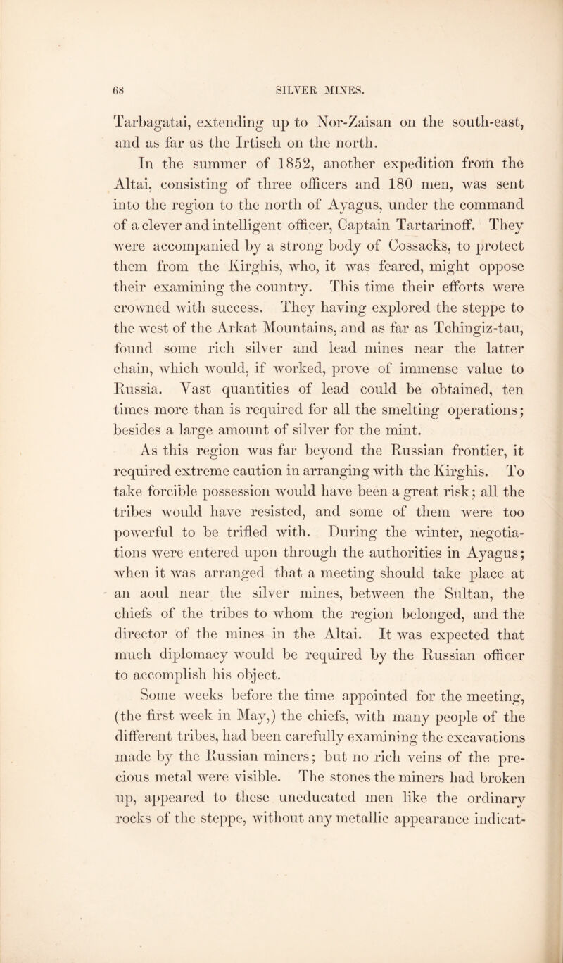 Tarbagatai, extending up to Nor-Zaisan on the south-east, and as far as the Irtisch on the north. In the summer of 1852, another expedition from the Altai, consisting of three officers and 180 men, was sent into the region to the north of Ayagus, under the command of a clever and intelligent officer. Captain Tartarinoff. They were accompanied by a strong body of Cossacks, to protect them from the Kirghis, who, it was feared, might oppose their examining the country. This time their efforts were crowned with success. They having explored the steppe to the west of the Arkat Mountains, and as far as Tchingiz-tau, found some rich silver and lead mines near the latter chain, which would, if worked, prove of immense value to Eussia. Vast quantities of lead could be obtained, ten times more than is required for all the smelting operations; besides a large amount of silver for the mint. As this region was far beyond the Eussian frontier, it required extreme caution in arranging with the Kirghis. To take forcible possession Avould have been a great risk; all the tribes would have resisted, and some of them were too powerful to be trifled with. During the winter, negotia- tions were entered upon through the authorities in Ayagus; when it was arranged that a meeting should take place at an aoul near the silver mines, between the Sultan, the chiefs of the tribes to whom the region belonged, and the director of the mines in the Altai. It was expected that much diplomacy would be required by the Eussian officer to accomplish his object. Some Aveeks before the time appointed for the meeting, (the first Aveek in May,) the chiefs, Avith many people of the different tribes, had been carefully examining the excavations made by the Eussian miners; but no rich veins of the pre- cious metal Avere visible. The stones the miners had broken up, appeared to these uneducated men like the ordinary rocks of the steppe, Avithout any metallic appearance indicat-