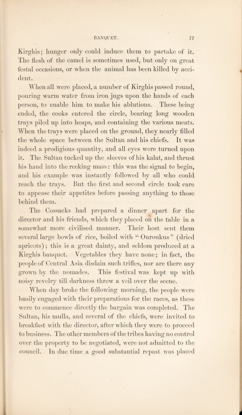 Kh’gliis; hunger only could induce them to partake of it. The flesh of the camel is sometimes used, but only on great festal occasions, or Avhen the animal has been killed by acci- dent. AVhen all were placed, a number of Kirghis passed round, pouring warm water from iron jugs upon the hands of each person, to enable him to make his ablutions. These being ended, the cooks entered the circle, bearing long wooden trays piled up into heaps, and containing the various meats. AVhen the trays were placed on the ground, they nearly filled the whole space between the Sultan and his chiefs. It was indeed a prodigious quantity, and all eyes were turned upon it. The Sultan tucked up the sleeves of his kalat, and thrust his hand into the reeking mass: this was the signal to begin, and his example was instantly followed by all who could reach the trays. But the first and second circle took care to appease their appetites before passing anything to those behind them. The Cossacks had prepared a dinner apart for the director and his friends, which they placed on the table in a somewhat more civilised manner. Their host sent them several large bowls of rice, boiled with “ Ouroukus ” (dried apricots); this is a great dainty, and seldom produced at a Kirghis banquet. Yegetables they have none; in fact, the people of Central Asia disdain such trifles, nor are there any grown by the nomades. This festival was kept up with noisy revelry till darkness threw a veil over the scene. AVhen day broke the following morning, the people were busily engaged with their preparations for the races, as these Avere to commence directly the bargain Avas completed. The Sultan, his mulla, and several of the chiefs, Avere invited to breakfast Avith the director, after Avhich they Avere to proceed to business. The other members of the tribes having no control over the property to be negotiated, Avere not admitted to the council. In due time a good substantial repast Avas placed