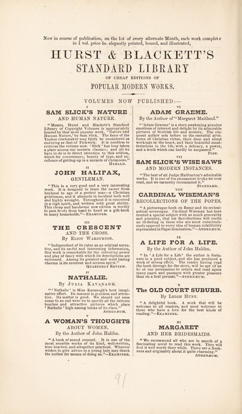 Now in course of publication, on the 1st of every alternate Month, each work complete in 1 vol. price 5s. elegantly printed, bound, and illustrated, HURST & BLACKETT’S , STANDARD LIBRARY OF CHEAP EDITIOx\S OF POPULAR MODERN WORKS. VOLUMES NOW 1 SAM SL,ICK’S MATURE AND HUMAN NATURE. “ Messrs. Hurst and Blackett’s Standard Library of Copyright Volumes is appropriately headed by that most popular work, ‘ Nature and Human Nature,’ by Sam Slick. The fame of the Yankee clockmaker may fairly be considered as enduring as that of Pickwick. It is needless to criticise the volume now. ‘ Slick ’ has long taken a place amonjr our modern classics ; and all we have to do is to direct attention to this edition, which for convenience, beauty of type, and ex- cellence of getting-up is a miracle of cheapness.” JOHN HALIFAX, GENTLEMAN. This is a very good and a very interesting work. It is designed to trace the career from boyhood to age of a perfect man—a Christian gentleman, and it abounds in incident both well and highly wrought. Throughout it is conceived in a high spirit, and written with great ability. This cheap and handsome new edition is worthy to pass freely from hand to hand as a gift-book in many households.”—Examiner. Ill THE CRESCENT AND THE CROSS. By Eliot Warburton. ‘‘ Independent of its value as an original narra- tive, and its useful and interesting information, this work is remarkable for the colouring power and play of fancy with which its descriptions are enlivened. Among its greatest and most lasting charms is its reverent and serious spirit.” Quarterly Review. IV NATHALIE. By J HLIA KaYANAGH. Nathalie’ is Miss Kavanagh’s best imagi- native effort. Its manner is gracious and attrac- tive. Its matter is good. We should not soon come to an end were we to specify all the delicate touches and attractive pictures which place ‘ Nathalie ’ high among books of its class.” Athen^um. V A WOMAN’S THOUGHTS ABOUT WOMEN. By tbe Author of John Halifax. PUBLISHED:— VI ADAM GRAEME. By the Author of “ Margaret Maitland.” “ ‘Adam Graeme’ is a story awakening genuine emotions of interest and delight by its admirable pictures of Scottish life and scenery. The elo- quent author sets before us the essential attri- butes of Christian virtue, their deep and silent workings in- the heart, and their beautiful mani- festations in the life, with a delicacy, a power, and a truth which can hardly be surpassed.” Post. VII SAM SLICK’S WISE SAWS AND MODERN INSTANCES. “The best of all Judge Haliburton’s admirable works. It is one of the pleasantest books we ever read, and we earnestly recommend it.” Standard. vrii CARDINAL WISEMAN’S RECOLLECTIONS OF THE POPES. “A picturesque book on Rome and its ecclesi- astical sovereigns. Cardinal Wiseman has here treated a special subject with so much generality and geniality, that his Recollections will excite no ill-feeling in those who are most conscienti- ously oppo-^ed to every idea of human infallibility represented in Papal domination.”—Athene um. IX A LIFE FOR A LIFE. By the Author of John Halifax. “In ‘A Life for a Life’ tbe author is fortu- nate in a good subject, and she has produced a work of strong effect. The reader having read the book through for the story, will be apt (if he be of our persuasion) to return and read again many pages and passages with greater pleasure than on a first perusal.”—Athen^um. ■ X The OLD COURT SUBURB. By Leigh Hunt. “ A delightful book. A work that will be welcome to all readers, and most welcome to those who have a love for the best kinds of read i ng. ’ ’—Ex a miner. XI MARGARET AND HER BRIDESMAIDS. “ A hook of sound counsel. It is one of the most sensible works of its kind, well-written, true-hearted, and altogether practical. Whoever wishes to give advice to. a young lady may thank the author for means of doing so.”—Examiner. “We recommend all who are in search of a fascinating novel to read this work. They will find it well worth their while. There are a fresh- ness and originality about it quite charming,” ATHEN.ffi;UM.