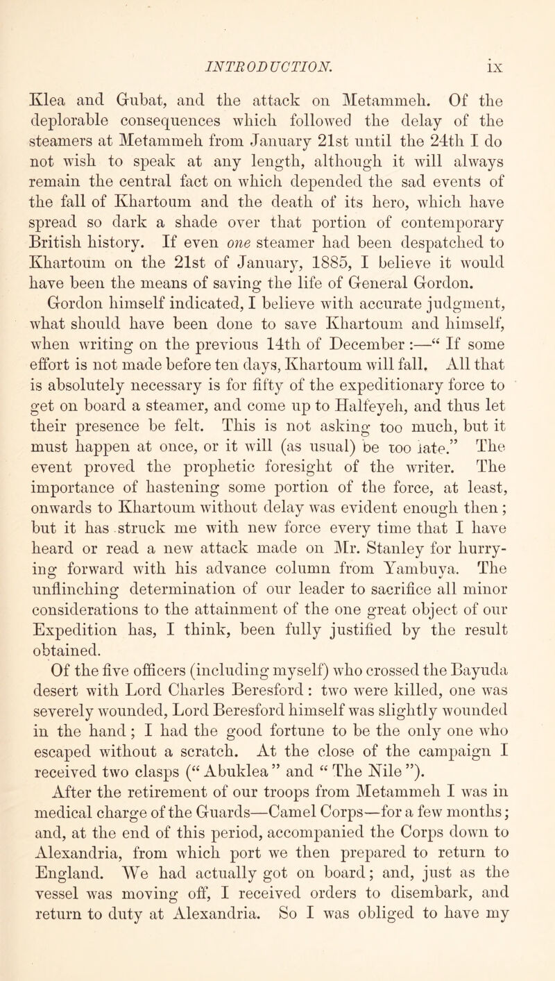 Klea and Giibat, and the attack on Metammeh. Of the deplorable consequences which followed the delay of the steamers at Metammeh from January 21st until the 24th I do not wish to speak at any length, although it will always remain the central fact on which depended the sad events of the fall of Khartoum and the death of its hero, which have spread so dark a shade over that portion of contemporary British history. If even one steamer had been despatched to Khartoum on the 21st of January, 1885, I believe it would have been the means of saving the life of General Gordon. Gordon himself indicated, I believe with accurate judgment, what should have been done to save Khartoum and himself, when writing on the previous 14th of December :—If some effort is not made before ten days, Khartoum will fall. All that is absolutely necessary is for fifty of the expeditionary force to get on board a steamer, and come up to Halfeyeh, and thus let their presence be felt. This is not asking too much, but it must happen at once, or it will (as usual) be too late.” The event proved the prophetic foresight of the writer. The importance of hastening some portion of the force, at least, onwards to Khartoum without delay was evident enough then ; but it has struck me with new force every time that I have heard or read a new attack made on Mi\ Stanley for hurry- ing forward with his advance column from Yambuya. The unflinching determination of our leader to sacrifice all minor considerations to the attainment of the one great object of our Expedition has, I think, been fully justified by the result obtained. Of the five officers (including myself) who crossed the Bayuda desert with Lord Charles Beresford: two were killed, one was severely wounded. Lord Beresford himself was slightly wounded in the hand; I had the good fortune to be the only one who escaped without a scratch. At the close of the campaign I received two clasps (“ Abuklea ” and “ The Nile ”). After the retirement of our troops from Metammeh I was in medical charge of the Guards—Camel Corps—for a few months; and, at the end of this period, accompanied the Corps down to Alexandria, from which port we then prepared to return to England. We had actually got on board; and, just as the vessel was moving off, I received orders to disembark, and return to duty at Alexandria. So I was obliged to have my