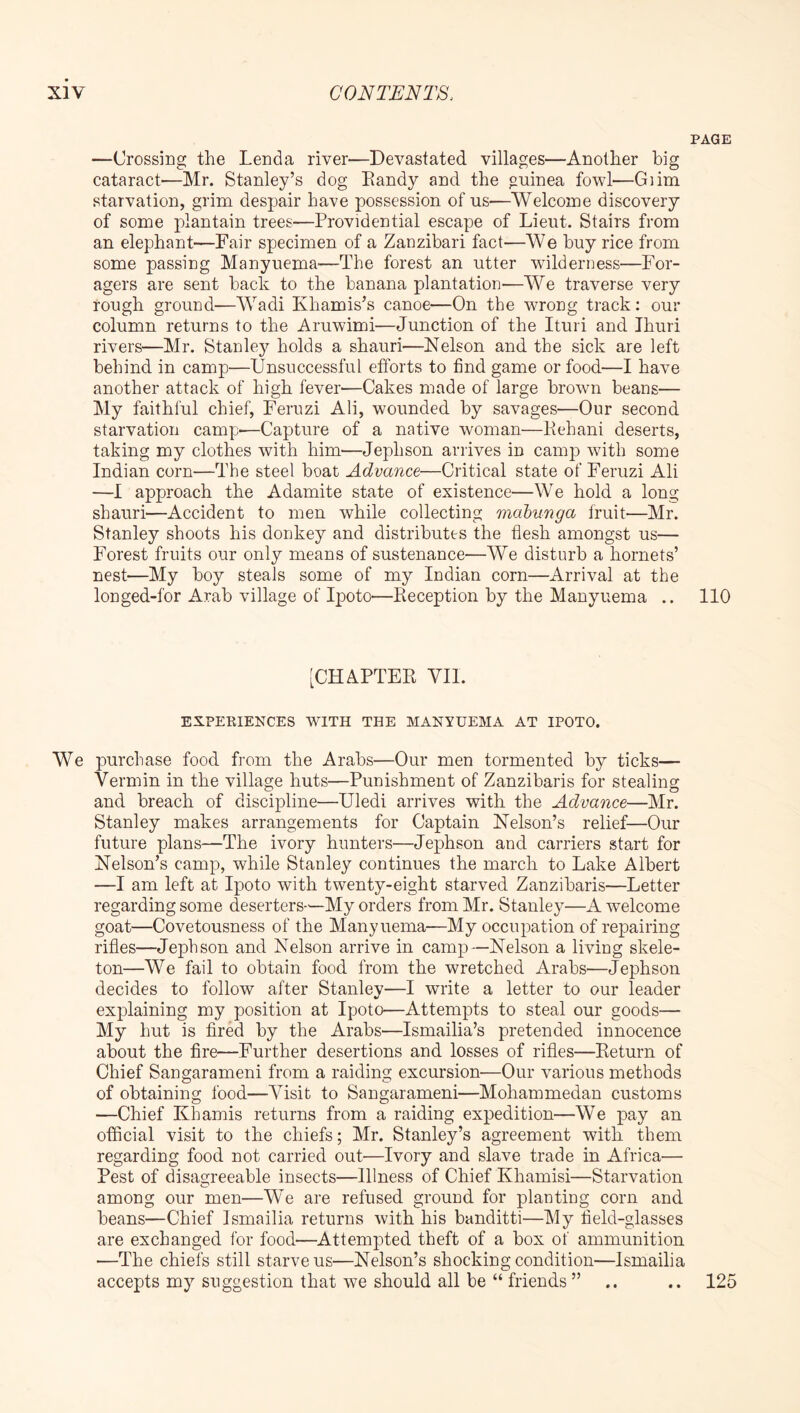 PAGE —Crossing the Lenda river—Devastated villages—Another big cataract'—Mr. Stanley’s dog Bandy and the g-uinea fowl—Giim starvation, grim despair have possession of us—Welcome discovery of some plantain trees—Providential escape of Lieut. Stairs from an elephant—Fair specimen of a Zanzibari fact—We buy rice from some passing Manyuema—The forest an utter wilderness—For- agers are sent back to the banana plantation—We traverse very rough ground—Wadi Khamis’s canoe—On the wrong track; our column returns to the Aruwimi—Junction of the Ituri and Ihuri rivers—Mr. Stanley holds a shauri—Nelson and the sick are left behind in camp—Unsuccessful efforts to find game or food—I have another attack of high fever—Cakes made of large brown beans— My faithful chief, Feruzi Ali, wounded by savages—Our second starvation camp-—Capture of a native woman—Behani deserts, taking my clothes with him-—Jephson arrives in camp with some Indian corn—The steel boat Advance—Critical state of Feruzi Ali —I approach the Adamite state of existence—We hold a long shauri—Accident to men while collecting mabunga fruit—Mr. Stanley shoots his donkey and distributes the flesh amongst us— Forest fruits our only means of sustenance—We disturb a hornets’ nest—My boy steals some of my Indian corn—Arrival at the longed-for Arab village of Ipoto—Beception by the Manyuema .. 110 [CHAPTEB VII. EXPERIENCES WITH THE MANYUEMA AT IPOTO. We purchase food from the Arabs—Our men tormented by ticks— Vermin in the village huts—Punishment of Zanzibaris for stealing and breach of discipline—Uledi arrives with the Advance—Mr. Stanley makes arrangements for Captain Nelson’s relief—Our future plans—The ivory hunters—Jephson and carriers start for Nelson’s camp, while Stanley continues the march to Lake Albert —I am left at Ipoto with twenty-eight starved Zanzibaris—Letter regarding some deserters—My orders from Mr. Stanley—A welcome goat—Covetousness of the Manyuema—My occupation of repairing rifles—Jephson and Nelson arrive in camp—Nelson a living skele- ton—We fail to obtain food from the wretched Arabs—Jephson decides to follow after Stanley—I write a letter to our leader explaining my position at Ipoto—Attempts to steal our goods— My hut is fired by the Arabs—Ismailia’s pretended innocence about the fire—Further desertions and losses of rifles—Beturn of Chief Sangarameni from a raiding excursion—Our various methods of obtaining food—Visit to Sangarameni—Mohammedan customs —Chief Khamis returns from a raiding expedition—We pay an official visit to the chiefs; Mr. Stanley’s agreement with, them regarding food not carried out—Ivory and slave trade in Africa— Pest of disagreeable insects—Illness of Chief Khamisi—Starvation among our men—We are refused ground for planting corn and beans—Chief Ismailia returns with his banditti—My field-glasses are exchanged for food'—Attem]3ted theft of a box of ammunition —The chiefs still starve us—Nelson’s shocking condition—Ismailia accepts my suggestion that we should all be “ friends ” 125 * •