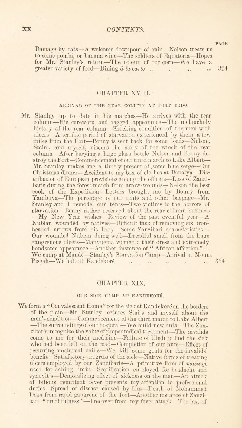 PAGE Damage by rats—A welcome downpour of rain— Nelson treats us to some pombi, or banana wine—The soldiers of Equatoria—Hopes for Mr; Stanley’s return—The colour of our corn—We have a greater variety of food—Dining a la carte .. .. .. .. 324 CHAPTEE XVIIT. ARRIVAL OF THE REAR COLUMN AT FORT BODO. Mr. Stanley up to date in his marches—He arrives with the rear column—His careworn and ragged appearance—The melancholy history af the rear column—Shocking condition of the men with ulcers—A terrible period of starvation experienced by them a few miles from the Fort—Bonny is sent back for some loads—Nelson, Stairs, and myself, discuss the story of the wreck of the rear column—After burying a large glass bottle Nelson and Bonny de- stroy the Fort—Commencement of our third march to Lake Albert— Mr. Stanley makes me a timely present of .some blue serge—Our Christmas dinner—Accident to my box of clothes at Banalya—Dis- tribution of European provisions among the officers—Loss of Zanzi- baris during the forest march from arrow-wounds—Nelson the best cook of the Expedition—Letters brought me by Bonnj^ from Yambuya—The porterage of our tents and other baggage—Mr. Stanley and I remodel our tents—Two victims to the horrors of starvation—Bonny rather reserved about the rear column business — My New Year wishes—Eeview of the past eventful year—A Nubian wounded by natives—Difficult task of removing six iron- headed arrows from his body—Some Zanzibari characteristics— Our wounded Nubian doing well—Dreadful smell from the huge gangrenous ulcers—Manyuema women : their dress and extremely handsome appearance—Another instance of “ African affection ”— We camp at Mande—Stanley’s Starvation Camp—Arrival at Mount Pisgah—We halt at Kandekore .. .. .. .. .. 334 CHAPTER XIX. OUR SICK CAMP AT KANDEKORE. We form a “ Convalescent Home” for the sick at Kandekore on the borders of the plain—Mr. Stanley lectures Stairs and myself about the men’s condition—Commencement of the third inarch to Lake Albert —The surroundings of our hospital—We build new huts—The Zan- zibaris recognize the value of proper radical treatment—The invalids come to me for their medicine—Failure of Uledi to find the sick who had been left on the road—Completion of our huts—Effect of recurring nocturnal chills—We kill some goats for the invalids’ benefit—Satisfactory progress of the sick—Native forms of treating ulcers employed by our Zanzibaris—A primitive form of ma&mge used for aching limbs—Scarification employed for headache and synovitis—Demoralizing effect of sickness on the men—An attack of bilious remittent fever prevents my attention to professional duties—Spread of disease caused by flies—Death of Mohammed Dean from rapid gangrene of the foot—Another instance of Zanzi- bari “ truthfulness ”—I recover from my fever attack—'i'he last of