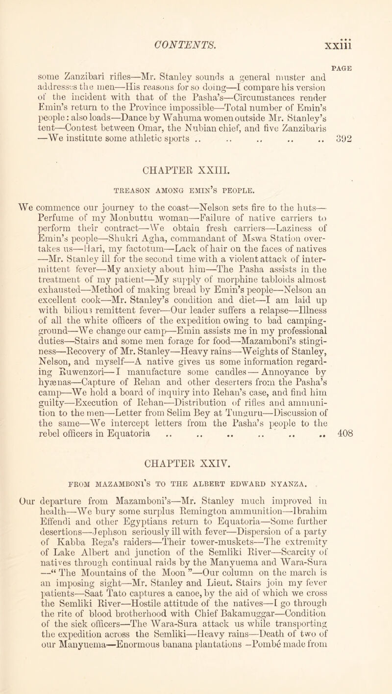 « • • PAGE some ZaDzibari rifles—Mr. Stanley sounds a general muster and address'js the men—His reasons for so doing—I compare his version of the incident with that of the Pasha’s—Circumstances render Plmin’s return to the Province impossible—Total number of Emin’s people: also loads—Dance by Wahuma women outside Mr. Stanley’s tent—^Contest between Omar, the Nubian chief, and five Zanzibaris —We institute some athletic sports .. .. .. .. 392 CHAPTEK XXIII. TREASON AMONG EMIn’s PEOPLE. We commence our journey to the coast—Nelson sets fire to the huts— Perfume of my Monbuttu woman—Failure of native caiaiers to perform, their contract—We obtain fresh carriers—Laziness of Emin’s people—Shukri Agha, commandant of Mswa Station over- takes us—Hari, my fa,ctotum—Lack of hair on the faces of natives —Mr. Stanley ill for the second time with a violent attack of inter- mittent fever—My anxiety about him—The Pasha assists in the treatment of my patient—My suj'ply of morphine tabloids almost exhausted—Method of making bread by Emin’s people—Nelson an excellent cook—Mr. Stanley’s condition and diet—I am laid up with biliou3 remittent fever—Our leader suffers a relapse—Illness of all the white officers of the expedition owing to bad camping- ground—We change our camp—Emin assists me in my professional duties—Stairs and some men forage for food—Mazamboni’s stingi- ness—Kecovery of Mr. Stanley—Heavy rains—Weights of Stanley, Nelson, and myself—’A native gives us some information regard- ing Puwenzori—I manufacture some candles—Annoyance by hygenas—Capture of Eehan and other deserters from the Pasha’s camp—We hold a board of inquiry into Kehan’s case, and find him guilty—Execution of Rehan—Distribution of rifles and ammnni- tion to the men—Letter from Selim Bey at Tungnru—Discussion of the same—W^e intercept letters from the Pasha’s people to the rebel officers in Equatoria .. .. .. .. .. 408 CHAPTER XXIV. FROM mazamboni’s TO THE ALBERT EDWARD NYANZA. Our departure from Mazamboni’s—Mr. Stanley much improved in health—We bury some surplus Remington ammunition—Ibrahim Effendi and other Egyptians return to Equatoria—Some further desertions—Jephson seriously ill with fever—Dispersion of a party of Kabba Rega’s raiders—Their tower-muskets—The extremity of Lake Albert and junction of the Semliki River—Scarcity of natives through continual raids by the Manyuema and Wara-Sum —“ The Mountains of the Moon ”—Our column on the march is an imposing sight—’Mr. Stanley and Lieut. Stairs join my fever patients—Saat Tato captures a canoe, by the aid of which we cross the Semliki River—Hostile attitude of the natives—I go through the rite of blood brotherhood with Chief Bakamuggar—Condition of the sick officers—The Wara-Sura attack us while transporting the expedition across the Semliki—Heavy rains—Death of two of our Manyuema—Enormous banana plantations —Pumbe made from