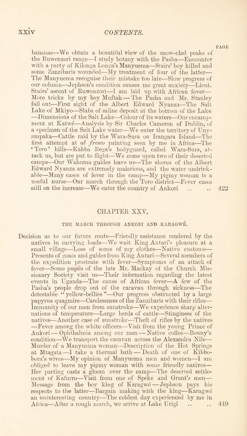 PAGE bauanas—We obtain a beautiful view of the snow-clad peaks of the lluwenzori ran,s:e—I study botany with the Pasha—Encounter with a party of Kilonga Longa’s Manyuema—Stairs’ boy killed and some Zanzibaris wounded—My treatment of four of the latter— The Manyuema recognise their mistake too late—Slow progress of our column—Jepbson’s condition causes me great anxiety—Lieut. Stairs’ ascent of Ruwenzori—I am laid up with African fever— More tricks by my boy Muftah — The Pasha and Mr. Stanley fall out—First sight of the Albert Edward Nyanza—The Salt Lake of Mkiyo—Slabs of saline deposit at the bottom of the Lake —Dimensions of the Salt Lake—Colour of its waters—Our encamp- ment at Katwe—Analysis by Sir Charles Cameron of Dublin, of a specimen of the Salt Lake water—We enter the territory of Uny- ampaka—Cattle raid by the Wara-Sura on Irangara Island—The first attempt at al fresco painting seen by me in Africa—The ‘Toro’ hills—Kabba Eega’s bodyguard, called Wara-Sura, at- tack us, but are put to flight—We come upon two of their deserted camps—Our Wahuma guides leave us—The shores of the Albert Edward Nyanza are extremely malarious, and the water imdrink- able—Many cases of fever in the cainj)—My pigmy woman is a useful nurse—Our march through the Toro district—Fever cases still on the increase—We enter the country of Ankori .. .. 422 CHAPTER XXV. THE MAECH THROUGH ANKORI AND KARAGWE. Decision as to our future route—Friendly assistance rendered by the natives in carrying loads—AVe wait King Antari’s pleasure at a small village—Loss of some of my clothes—Native customs— Presents of goats and guides from King Antari—Several members of the ex])edition prostrate with fever—Symptoms of an attack of fever—Some pupils of the late Mr. Mackay of the Church Mis- sionary Society visit us—Their information regarding the latest events in Uganda—The cause of African fever—A few of the Pasha’s people drop out of the caravan through sickness—The detestable “yellow-bellies”—Our progress obstructed by a large papyrus quagmire—Carelessness of the Zanzibaris with their rifles— Immunity of our men from sunstroke—We experience sharp alter- nations of temperature—Large herds of cattle—Stinginess of the natives—Another case of sunstroke—Theft of rifles by the natives —Fever among the white officers—Visit from the young Prince of Ankori — Ophthalmia among our men — Native coffee—Bonny’s condition—We transport the caravan across the Alexandra Nile— Murder of a Manyuema woman—Description of the Hot Springs at Mtagata—I take a thermal bath — Death of one of Kibbo- bora’s wives—My opinion of Manyuema men and women—I am obliged to leave my pigmy woman with some friendly natives—■ Her parting casts a gloom over the camp—The deserted settle- ment of Kafurro—Visit from one of Speke and Grant’s men— Al essage from the boy king of Karagwe — Jephson pays his respects to the latter—Bargain making with the king—Karagwe an uninteresting country—The coldest day experienced by me in Afiica—After a rough march, we arrive at Lake Urigi .. 449