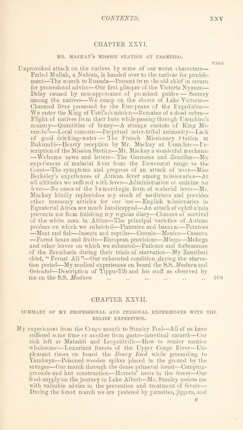 CHAPTEK XXVL ME. MACKAy’s mission STATION AT USAMBIEO. PAGB Uiiiirovoked attack on the natives hy some of our worst chamcters— Eathel Mullah, a Nubian, is handed over to ihe natives for punish- ment—The march toPuanda—Present trcm ibeold chief in return for professional advice—Our first glimpse of the Victoria Nyanza— Delay caused by non-appcaiance of premised guides — Sorcery among the natives—We camp on the shores of lake Victoria— Charmed lives possessed by the Europeans of the Expedition— We enter the King of Usui’s dominion—Pemains of a dead zebra— Flight of natives frem their huts while passing through Usambiro’s count)y—Quantities of honey'—A strange eustom of King Mi- rambo’s—Local rumours—Peipetual inter-tribal animosity—Lack of good drinking-water — The French Missionary Station at Bukumbi'—Hearty reception by Mr. Mackay at Esambirc'—De- scription of the Mission Station'—Mr. Mackay a wonderful mechanic —Welcome news and letters—The Germans and Zanzibar—M}^ experiences of malarial fever from the Euwenzori range to the Coast—The symptoms and progress of an attack of ievtr—Miss Berkeley’s experiences of African fever among missionarits—At all altitudes we sufhrcd vith fever—Administration of quinine lor fever—No cases of the hamorrhagic fmm of malarial lever—Mr, Mackay kindly replenishes my stock of medicines and provides other necessary articles for our use — English missionaries in Equatorial Afrioa are much handicapped—An attack of ophthalmia prevents me from finishing my regular diary—Chances of survival of the white man in Africa—The piincipal varieties of Alrioan produce on which we subsisted'—Plantains and banarat'—Potatoes —Meat and fish'—Insects and reptiles.'—Cereals—Manioc—Cassava —Forest beans and fruits—European provisions'—Mboga—Mohoga and other leaves on which we subsisted'—Patience and forbearance of the Zanzibaris during their trials of starvation—My Zanzibari chief, “Feruzi Ali”—Our exhausted condition during the starva- tion perioel—My medical experiences on board the S.S. Madura Oriental—Description of Tippu-Tib and his staff as observed by me on the S.S. .. .. .. .. .. .. 408 CHAPTER XXV11. SUMMARY OF MY PROFESSIONAL AND PERSONAL EXPERIENCES WITH THE RELIEF EXPEDITION. My experiences from the Congo mouth to Stanley Pool—All of us have suffered some time or another from gastro-intestinal catarrh—Cur sick left at Mataddi and Leopoldville—How to render manioc wholesome—Luxuriant forests of the Upper Congo River—Un- pdeasant times on board the Henry Heed while proceeding to Yambuya—Poisoned wooden spikes placed in the ground by the savageS'—Our march through the dense ])rimeval forest—Camping- grounds and hut construction—Hornets’ nests in the forest—Our food-supply on the journey to Lake Albert—Mr. Stanley assists me with valuable advice in the prevention and treatment of fevers— Dining the forest march we are pestered by ^-arasites, jiggers, and c