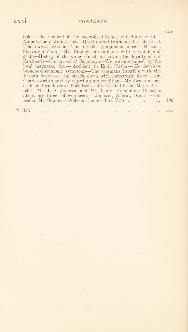 ticks—'The removal of the arrow-head from Lieut. Stairs’ chest— Amputation of Juma’s foot—Gfreat mortality among; the sick left at Ugarrowwa’s Station—The terrible gangrenous ulcers—Nelson’s Starvation Camp—-Mr. Stanley presents me with a watch and chain—History of the same—fncident showing the loyalty of our Zanzibaris—Our arrival at, Bagamoyo—We are entertained by the local magnates, &c. — Accident to Emin Pasha — He develops broncho-pneumonic symptoms—The Grermans interfere with the Pasha’s boxes — 1 am struck down with haematuric fever — Dr, Charles worth’s anxiety regarding my condition—My former attack <)f hmmaturic fever at Fort Bodo—-My ill-fated friend Major Bart- telot—Mr. J. S. Jameson and Mr. Bonny—Concluding Pmmarks about my three fellow-officers — Jephson, Nelson, Stairs—Our leader, Mr. Stanley—Welcome home—The End .. .. ,. 492 INDEX Dio