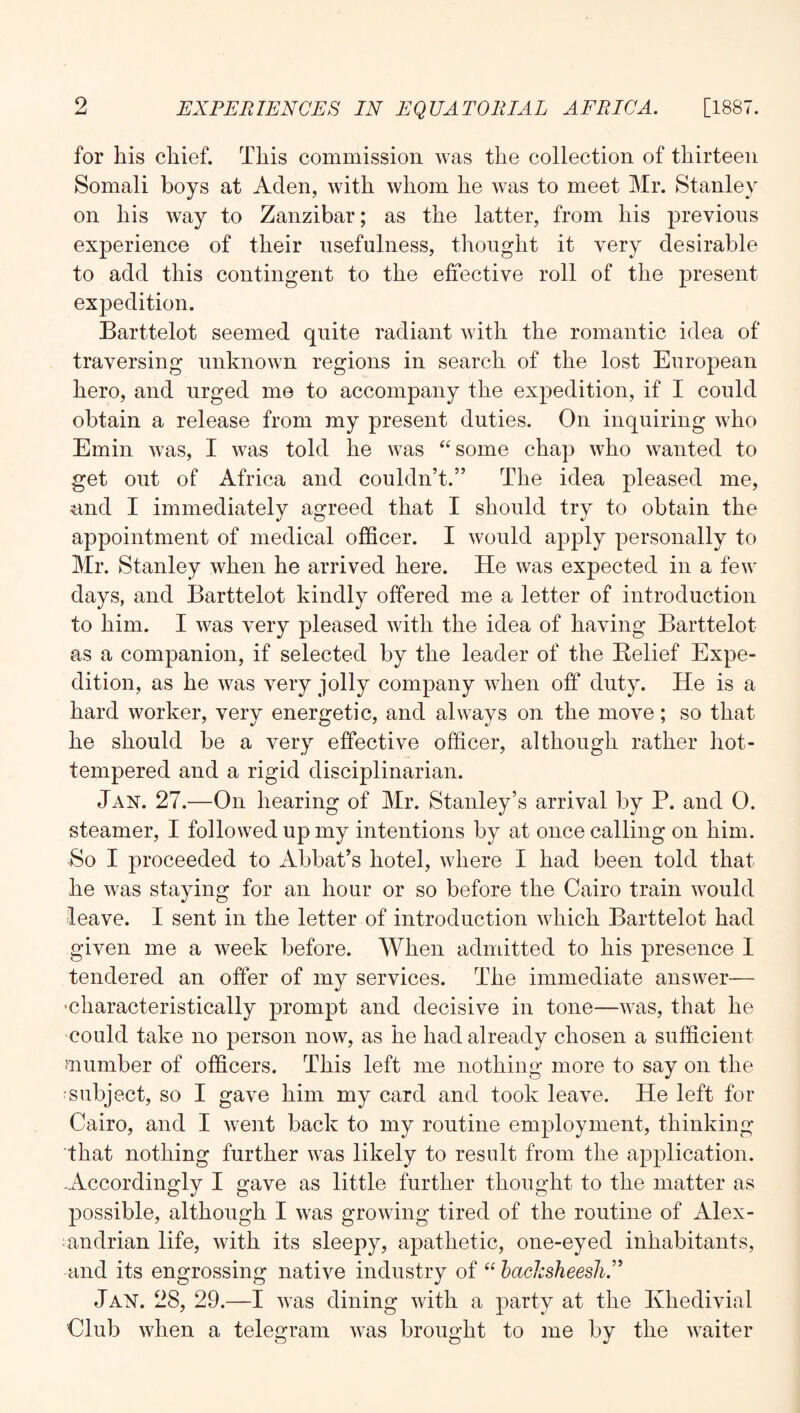 for his chief. This commission was the collection of thirteen Somali boys at Aden, with whom he was to meet Mr. Stanley on his way to Zanzibar; as the latter, from his previous experience of their usefulness, thought it very desirable to add this contingent to the effective roll of the present expedition. Barttelot seemed quite radiant with the romantic idea of traversing unknown regions in search of the lost European hero, and urged me to accompany the expedition, if I could obtain a release from my present duties. On inquiring who Emin was, I was told he was “some chap who wanted to get out of Africa and couldn’t.” The idea pleased me, and I immediately agreed that I should try to obtain the appointment of medical officer. I would apply personally to Mr. Stanley when he arrived here. He was expected in a few days, and Barttelot kindly offered me a letter of introduction to him. I was very pleased with the idea of having Barttelot as a companion, if selected by the leader of the Relief Expe- dition, as he was very jolly company when off duty. He is a hard worker, very energetic, and always on the move; so that he should be a very effective officer, although rather hot- tempered and a rigid disciplinarian. Jan. 27.—On hearing of Mr. Stanley’s arrival by P. and 0. steamer, I followed up my intentions by at once calling on him. So I proceeded to Abbat’s hotel, where I had been told that he was staying for an hour or so before the Cairo train would leave. I sent in the letter of introduction which Barttelot had given me a week before. When admitted to his presence I tendered an offer of my services. The immediate answer— •characteristically prompt and decisive in tone—was, that he could take no person now, as he had already chosen a sufficient mumber of officers. This left me nothing more to say on the subject, so I gave him my card and took leave. He left for Cairo, and I went back to my routine employment, thinking that nothing further was likely to result from the application. -Accordingly I gave as little further thought to the matter as possible, although I was growing tired of the routine of Alex- ;andrian life, with its sleepy, apathetic, one-eyed inhabitants, and its engrossing native industry of “ hacJcsheesJi.'^ Jan. 28, 29.—I was dining with a party at the Khedivial Club when a telegram was brought to me by the waiter