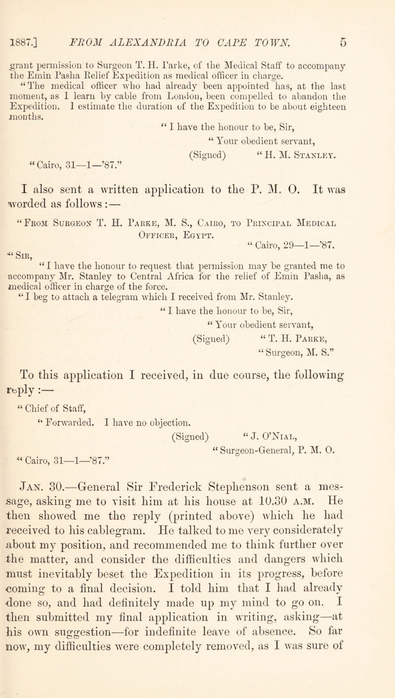 grant permission to Surgeon T. H. Tarke, of tiie Medical Staff to accompany the Emin Pasha Belief Expedition as medical officer in charge. “ The medical officer who had already been appointed has, at the last moment, as I learn by cable from London, been compelled to abandon the Expedition. I estimate the duration of the Expedition to be about eighteen months. “ 1 have the honour to be, Sir, “ Your obedient servant, (Signed) “ H. M. Stanley. “ Cairo, .31—1—’87.” I also sent a written application to the P. M. 0. It was worded as follows :— “From Surgeon T. H. Parke, M. S., Cairo, to Principal Medical Officer, Egypt. “ Cairo, 29—1—87. Sir, “ 1 have the honour to request that permission may be granted me to accompany Mr. Stanley to Central Africa for the relief of Emin Pasha, as medical officer in charge of the force. “ I beg to attach a telegram which I received from Mr. Stanley. “ I have the honour to be, Sir, “ Your obedient servant, (Signed) “ T. H. Parke, “ Surgeon, M. S.” To this application I received, in due course, the following reply :— “ Chief of Staff, “ Forwarded. I have no objection. (Signed) “J. O’Yial, “ Surgeon-General, P. M. 0. Cairo, 31—1—’87.” Jab. 30.—General Sir Frederick Stephenson sent a mes- sage, asking me to visit him at his house at 10.30 a.m. He then showed me the reply (printed above) Avhich he had received to his cablegram. He talked to me very considerately about my position, and recommended me to think further over the matter, and consider the difficulties and dangers which must inevitably beset the Expedition in its progress, before comins: to a final decision. I told him that I liad already done so, and had definitely made up my mind to go on. I then submitted my final application in writing, asking—at his own suggestion—for indefinite leave of absence. So far now, my difficulties were completely removed, as I was sure of