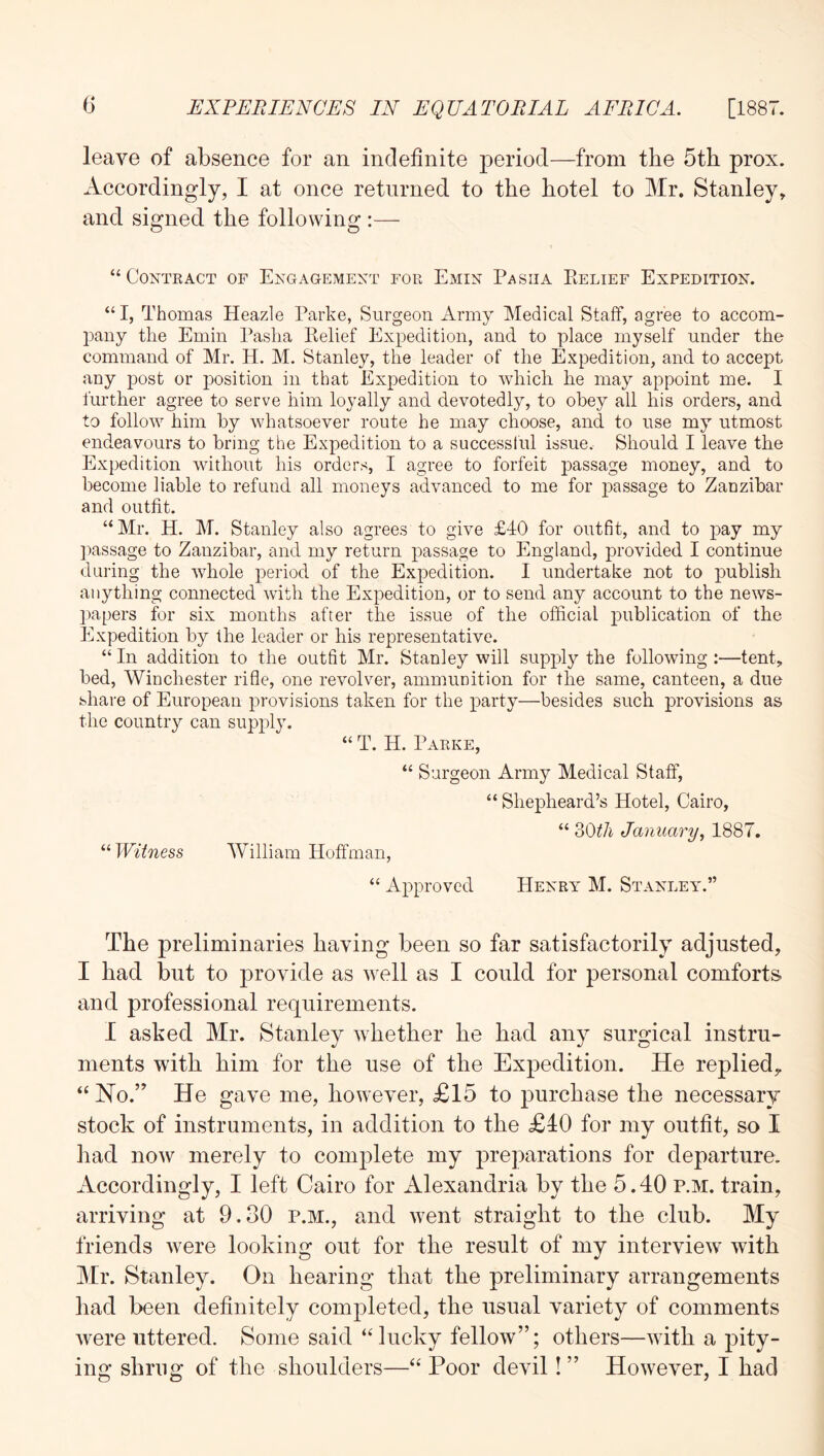 leave of absence for an indefinite period—from the 5th prox. Accordingly, I at once returned to the hotel to Mr. Stanley, and signed the following :— “Contract of Engagement for Emin Pasiia Belief Expedition. “ I, Thomas Heazle Parke, Surgeon Army Medical Staff, agree to accom- pany the Emin Pasha Kelief Expedition, and to place myself under the command of Mr. H. M. Stanley, the leader of the Expedition, and to accept any post or position in that Expedition to which he may appoint me. I further agree to serve him loyally and devotedly, to obey all his orders, and to follow him by whatsoever route he may choose, and to use my utmost endeavours to bring the Expedition to a successiul issue. Should I leave the Expedition without his orders, I agree to forfeit passage money, and to become liable to refund all moneys advanced to me for passage to Zanzibar and outfit. “Mr. H. M. Stanley also agrees to give £40 for outfit, and to pay my ]mssage to Zanzibar, and my return passage to England, provided I continue during the whole period of the Expedition. I undertake not to publish anything connected with the Expedition, or to send any account to the news- papers for six months after the issue of the official publication of the Expedition by the leader or his representative. “ In addition to the outfit Mr. Stanley will supply the following:—tent, bed, Winchester rifle, one revolver, ammunition for the same, canteen, a due share of European provisions taken for the party—besides such provisions as the country can supply. “ T. H. Parke, “ Surgeon Army Medical Staff, “ Shepheard’s Hotel, Cairo, “ oOt/i January, 1887. ‘■‘•Witness William Hoffman, “ Approved Henry M. Stanley.” The preliminaries having been so far satisfactorily adjusted, I had but to provide as well as I could for personal comforts and professional requirements. I asked Mr. Stanley whether he had any surgical instru- ments with him for the use of the Expedition. He replied, ‘‘ Ho.’ He gave me, however, £15 to j)urchase the necessary stock of instruments, in addition to the £10 for my outfit, so I had now merely to complete my prejfarations for departure. Accordingly, I left Cairo for Alexandria by the 5.40 p.m. train, arriving at 9.30 p.m., and w^ent straight to the club. My friends w^ere looking out for the result of my interview with Mr. Stanley. On hearing that the preliminary arrangements had been definitely comjDleted, the usual variety of comments were littered. Some said “lucky fellow”; others—with a pity- ing shrug of the shoulders—“ Poor devil! ” However, I had