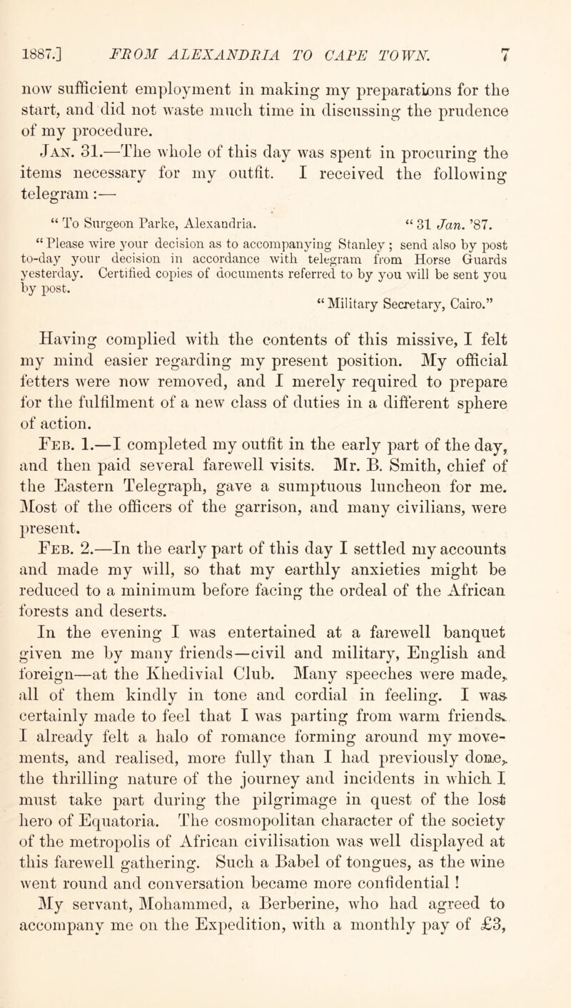 now sufficient employment in making my preparations for the start, and did not waste much time in discussing the prudence of my procedure. Jan. 31.—The whole of this day was spent in procuring the items necessary for my outfit. I received the following telegram—• “ To Surgeon Parke, Alexandria. “ 31 Jan. ’87. “ Please wire 3'our decision as to accompanying Stanley ; send also by post to-day your decision in accordance with telegram from Horse Guards yesterday. Certified copies of documents referred to by you will be sent you by post. “Military Secretary, Cairo.” Having complied with the contents of this missive, I felt my mind easier regarding my present position. My official fetters were now removed, and I merely required to prepare for the fulfilment of a new class of duties in a different sphere of action. Feb. 1.—I completed my outfit in the early part of the day, and then paid several farewell visits. Mr. B. Smith, chief of the Eastern Telegraph, gave a sumptuous luncheon for me. Most of the officers of the garrison, and many civilians, were present. Feb. 2.—In the early part of this day I settled my accounts and made my will, so that my earthly anxieties might be reduced to a minimum before facing the ordeal of the African forests and deserts. In the evening I was entertained at a farewell banquet given me by many friends—civil and military, English and foreign—at the Khedivial Club. Many speeches were made,, all of them kindly in tone and cordial in feeling. I was- certainly made to feel that I was parting from warm friends^, I already felt a halo of romance forming around my move- ments, and realised, more fully than I had previously done,, the thrilling nature of the journey and incidents in which I must take part during the pilgrimage in quest of the lost hero of Equatoria. The cosmopolitan character of the society of the metropolis of African civilisation was well displayed at this farewell gathering. Such a Babel of tongues, as the wine went round and conversation became more confidential ! My servant, Mohammed, a Berberine, who had agreed to accompany me on the Expedition, with a monthly pay of £3,