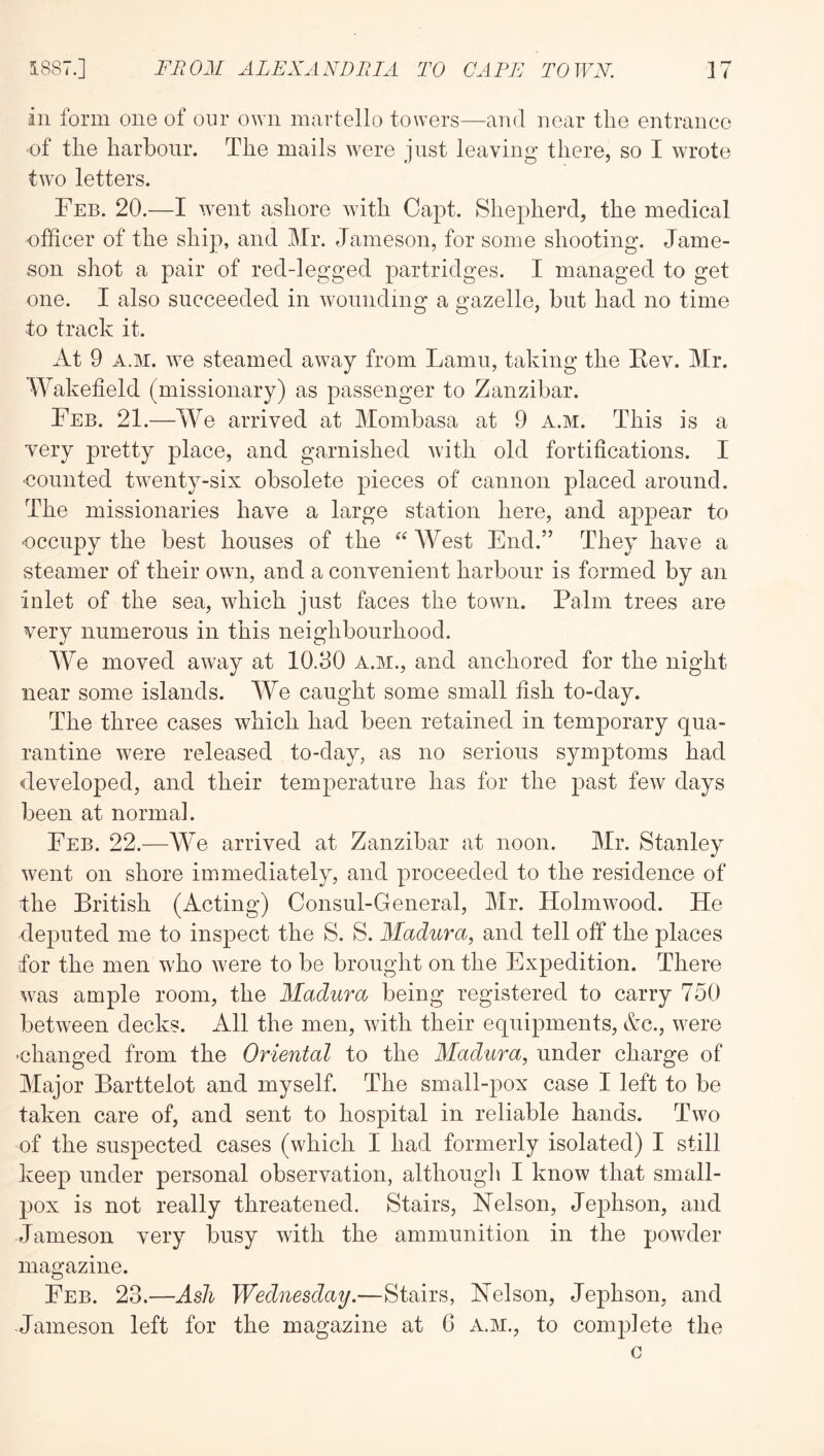 in form one of our own martello towers—and near the entrance ■of the harbour. The mails were just leaving there, so I wrote two letters. Feb. 20.—I went ashore with Capt. Shepherd, the medical officer of the ship, and Mr. Jameson, for some shooting. Jame- son shot a pair of red-legged partridges. I managed to get one. I also succeeded in wounding a gazelle, but had no time to track it. At 9 A.M. we steamed away from Lamu, taking the Kev. Mr. Wakefield (missionary) as passenger to Zanzibar. Feb. 21.—We arrived at Mombasa at 9 a.m. This is a very pretty place, and garnished Avith old fortifications. I ■counted Wenty-six obsolete pieces of cannon placed around. The missionaries have a large station here, and appear to occupy the best houses of the West End.” They have a steamer of their own, and a convenient harbour is formed by an inlet of the sea, which just faces the town. Palm trees are very numerous in this neighbourhood. AVe moved away at 10.30 a.m., and anchored for the night near some islands. A¥e caught some small fish to-day. The three cases which had been retained in temporary qua- rantine were released to-day, as no serious symptoms had developed, and their temperature has for the past few days been at normal. Feb. 22.—We arrived at Zanzibar at noon. Mr. Stanley went on shore immediately, and proceeded to the residence of the British (Acting) Consul-General, Mr. Holmwood. He deputed me to inspect the S. S. Madura, and tell off the places for the men who were to be brought on the Expedition. There was ample room, the Madura being registered to carry 750 betAveen decks. All the men, AAuth their equipments, e^c., Avere •changed from the Oriental to the Madura, under charge of Major Barttelot and myself. The small-pox case I left to be taken care of, and sent to hospital in reliable hands. Tavo of the suspected cases (which I had formerly isolated) I still keep under personal observation, althougli I know that small- pox is not really threatened. Stairs, Nelson, Jephson, and Jameson very busy with the ammunition in the poAvder magazine. Feb. 23.—Ash Wednesday.—Stairs, Nelson, Jephson, and Jameson left for the magazine at G a.m., to complete the G