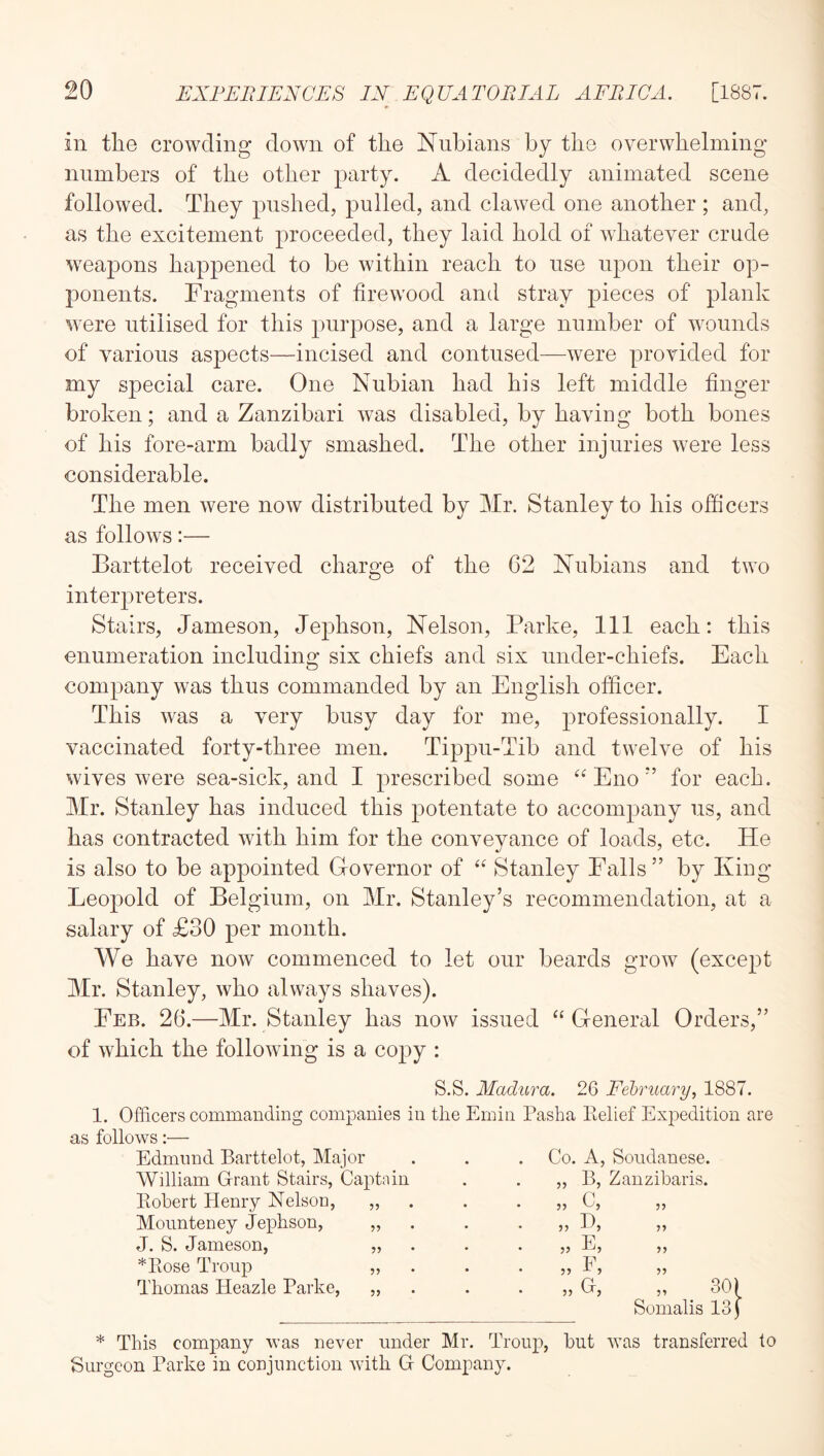 in the crowding down of the Nubians by the overwhelming numbers of the other party. A decidedly animated scene followed. They pushed, pulled, and clawed one another ; and, as the excitement proceeded, they laid hold of whatever crude weapons happened to be within reach to use upon their op- ponents. Fragments of firewood and stray pieces of plank were utilised for this purpose, and a large number of wounds of various aspects—incised and contused—were provided for my special care. One Nubian had his left middle finger broken; and a Zanzibari was disabled, by having both bones of his fore-arm badly smashed. The other injuries were less considerable. The men were now distributed by Mr. Stanley to his officers as follows:— Barttelot received charge of the 62 Nubians and two interpreters. Stairs, Jameson, Jephson, Nelson, Parke, 111 each: this enumeration including six chiefs and six under-chiefs. Each company was thus commanded by an English officer. This was a very busy day for me, professionally. I vaccinated forty-three men. Tippu-Tib and twelve of his wives were sea-sick, and I prescribed some Enofor each. Mr. Stanley has induced this potentate to accompany us, and has contracted with him for the conveyance of loads, etc. He is also to be appointed Grovernor of “ Stanley Falls” by Kiug Leopold of Belgium, on Mr. Stanley’s recommendation, at a salary of £30 per month. We have now commenced to let our beards grow (excejDt Mr. Stanley, who always shaves). Feb. 26.—Mr. Stanley has now issued ‘‘ G-eneral Orders,” of which the following is a copy : S.S. Madura. 26 February, 1887. 1. Officers commanding companies in the Emin Pasha Eelief Expedition are as follows:— Edmund Barttelot, Major . . . Co. A, Soudanese. William Grant Stairs, Captain Eohert Henry Nelsou, Moiinteney Jephson, J. S. Jameson, *Kose Troup Thomas Heazle Parke, 9? 99 99 99 „ B, Zanzibaris. C, 99 „ E, „ F, 99 99 99 30) Somalis 131 99 * This company was never under Mr. Troup, but was transferred to Surgeon Parke in conjunction with G Company.