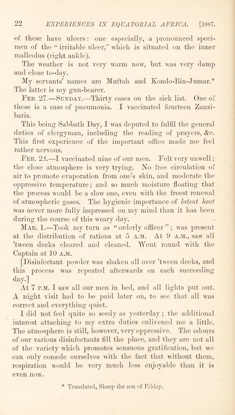 of these have ulcers: one especially, a pronounced speci- men of the “ irritable nicer,” which is situated on the inner malleolus (right ankle). The weather is not very warm now, but ^vas very damp and close to-day. My servants’ names are Muftah and Kondo-Bin-Jumar.* The latter is my gun-bearer. Feb. 27.—Sunday.-—-Thirty cases on the sick list. One of these is a case of pneumonia. I vaccinated fourteen Zanzi- baris. This being Sabbath Bay, I was deputed to fulfil the general duties of clergyman, including the reading of prayers, &c. TFis first experience of the important office made me feel rather nervous. Feb. 2S.—I vaccinated nine of our men. Felt very unwell; the close atmosphere is very trying. No free circulation of air to promote evaporation from one’s skin, and moderate the oppressive temperature; and so much moisture floating that the process would be a slow one, even with the freest renewal of atmospheric gases. The hygienic importance of latent heat was never more fully impressed on my mind than it has been during the course of this weary day. MaPi. 1.—Took my turn as “ orderly officer ” ; was present at the distribution of rations at 5 a.m. xlt 9 a.m., saw all Tween decks cleared and cleaned. Went round with the Caj)tain at 10 a.m. [Disinfectant powder was shaken all over Tween decks, and this process was repeated afterwards on each succeeding day.] At 7 P.M. I saw all onr men in bed, and all lights put out. A night visit had to be paid later on, to see that all was correct and everything quiet. I did not feel quite so seedy as yesterday ; the additional interest attaching to my extra duties enlivened me a little. The atmosphere is still, however, very oppressive. The odours of onr various disinfectants fill the place, and they are not all of the variety which promotes sensuous gratification, but wo can only console ourselves with the fact that without them, respiration would be very much less enjoyable than it is even now. * Translated, Sheep the son of Friday.