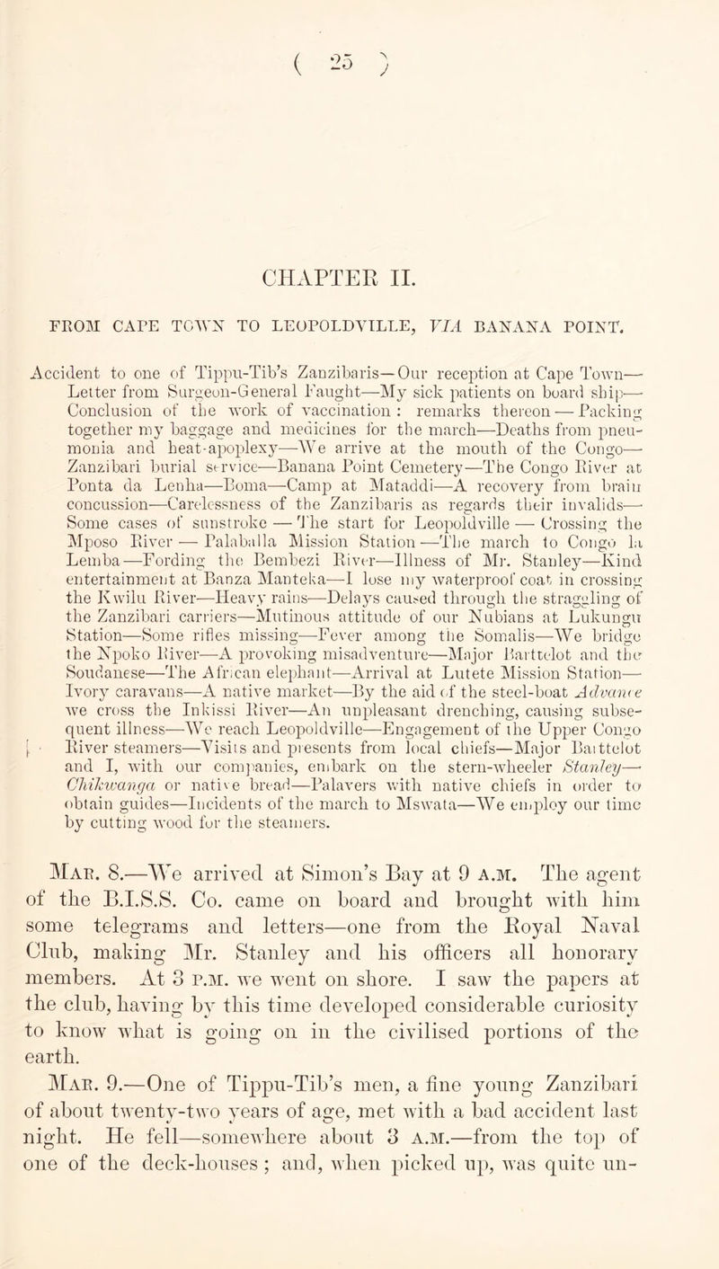 J CHAPTER II. FROM CAFE TCWX TO LEOPOLDVILLE, VIA BANANA POINT. Accident to one of Tippu-Tib’s Zanzibaris—Our reception at Cape Town— Letter from Surgeon-General Taught—My sick patients on board ship— Conclusion of the wwk of vaccination: remarks thereon — Packing together my baggage and medicines for the march—Deaths from pneu- morna and heat-apoplexy—We arrive at the mouth of the Congo—■ Zanzibari burial service—Banana Point Cemetery—The Congo Piiver at Ponta da Lenha—Boma—Camj? at Mataddi—A recovery from brain concussion-—Carelessness of the Zanzibaris as regards their invalids—■ Some cases of sunstroke — The start for Leopoldville — Crossing the Mposo Pdver — Palaballa Mission Station—The march to Congo la Leinba—Fording the Bembezi Ptiver—Illness of M]-. Stanley—Kind entertainment at Banza Manteka-—lose my waterproof coat in crossing the Kwilu Ptiver—Heavy rains—Delays caused through the straggling of the Zanzibari carriers—Mutinous attitude of our Nubians at Lukungn station—Some rifles missing-—^Fever among tlie Somalis—We bridge the Npoko River—A provoking misadventure—Major Barttelot and the Soudanese—The African elephant—Arrival at Lutete Mission Station— Ivory caravans—A native market—By the aid cL the steel-boat Advame we cross the Inkissi River—An unpleasant drenching, causing subse- quent illness-—-We reach Leopoldville—Engagement of the Upper Congo }. ■ River steamers—Yisiis and presents from local chiefs—Major Baittelot and I, Avith our conqianies, embark on the stern-wheeler Stanley—■ Chikivanga or native bread—Palavers wdth native chiefs in older to obtain guides—Incidents of the march to Mswata—We employ our time by cutting wood fur the steamers. Mar. 8.—We arrived at Simon’s Bay at 9 a.m. The agent of the B.I.S.S. Co. came on board and brought with him some telegrams and letters—one from the Royal Naval Club, making Mr. Stanley and his officers all honorary members. At 3 p.m. we went on shore. I saw the papers at the club, having by this time developed considerable curiosity to know what is going on in the civilised portions of the earth. Mar. 9.—One of Tippu-Tib’s men, a tine young Zanzibari, of about twenty-two years of age, met with a bad accident last night. He fell—somewhere about 3 a.m.—from the top of one of the deck-houses ; and, AA’hen picked up, Avas quite un-