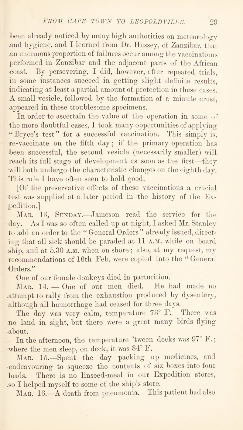 l>eeii already noticed by iiiEiny high authorities on meteorology und hygiene, and I learned from Dr. Hussey, of ZEinzibar, that an enormous proportion of failures occur among the vaccinations performed in Zanzibar and the adjacent parts of the African ‘Coast. By persevering, I did, however, after repeated trials, in some instances succeed in getting slight definite results, indicating at least a partial amount of protection in these cases. A small vesicle, followed by the formation of a minute crust, <appeared in these troublesome specimens. In order to ascertain the vEtlue of the operation in some of the more doubtful cases, I took mEiny opportunities of applying Bryce’s test ” for a successful vaccination. This simply is, re-vaccinate on the fifth day; if the primary operation has been successful, the second vesicle (necessarily smaller) will reach its full stage of development as soon as the first—they will both undergo the characteristic changes on the eighth day. This rule I have often seen to hold good. [Of the preservative effects of these vaccinations a crucial lest was supplied at a later period in the history of the Ex- pedition.] Mae. 13, Sunday.—Jameson read the service for the day. As I was so often called up at night, I asked Mr. Stanley to add an order to the '' Oeneral Ordersalready issued, direct- ing that all sick should be paraded at 11 a.m. while on board ship, and at 5.30 a.m. when on shore; also, at my request, my recommendations of 16th Feb. were copied into the G-eneral Orders.” One of our female donkeys died in parturition. Mar. 14. — One of our men died. He had made no .attempt to rally from the exhaustion produced by dysentery, although all hgemorrhage had ceased for three dtiys. The day was very calm, temperature 73° F. There was no land in sight, but there were a great many birds flying •about. In the afternoon, the temperature ’tween decks was 97° F.; where the men sleep, on deck, it was 84° F. Mar. 15.—Spent the day packing up medicines, and endeavouring to squeeze the contents of six boxes into four loads. There is no linseed-meal in our Expedition stores, .so I helped myself to some of the ship’s store. Mar. 16.—A death from pneumonia. This patient had also