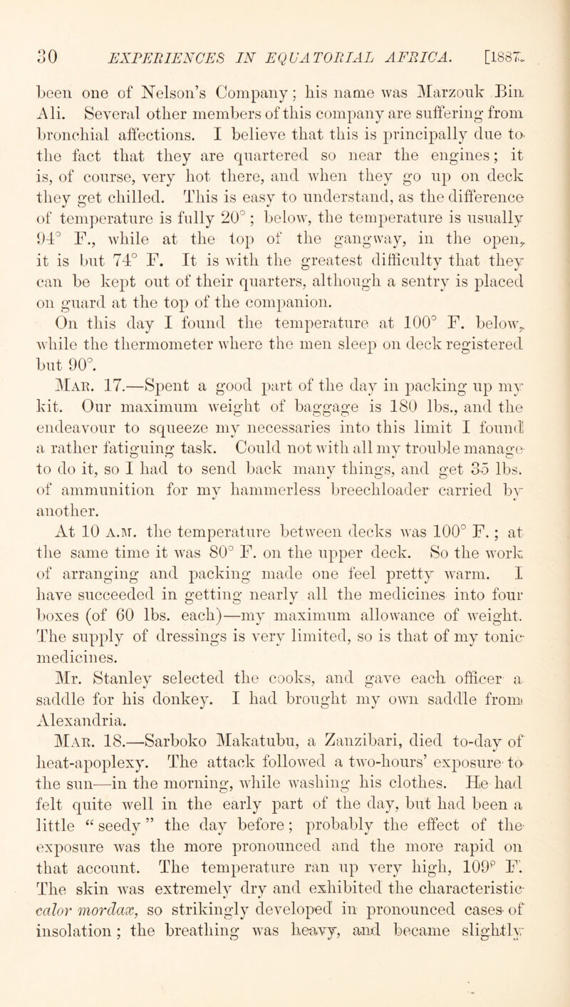 been one of Nelson’s Company; his name was Marzonk Bin Ali. Several other members of this company are suffering from bronchial affections. I believe that this is principally due to- the fact that they are quartered so near the engdnes; it is, of course, very hot there, and when they go np on deck tliev C’et chilled. This is easv to understand, as the difference of temperature is fully 20° ; below, the temperature is nsnally 9T° r., while at the top of the gangway, in the open^ it is but 74° F. It is with the greatest difficulty that they can be kept out of their quarters, although a sentry is placed on guard at the top of the companion. On this day I found the temperature at 100° F. below,, while the thermometer where the men sleep on deck registered but 90°. Mae. 17.—Spent a good part of the day in packing up my kit. Our maximum weight of baggage is 180 lbs., and the endeavour to squeeze my necessaries into this limit I found a rather fatii^uing task. Could not with all mv trouble manao-e to do it, so I had to send back many things, and get 3-5 lbs. of ammunition for mv hammerless breechloader carried bv 4. another. At 10 A.M. tlie temperature between decks was 100° F.; at the same time it was 80° F. on the upper deck. So the work of arranging and packing made one feel pretty warm. I have succeeded in getting nearly all the medicines into four boxes (of 60 lbs. each)—my maximum allowance of weight. The supply of dressings is very limited, so is that of my tonie medicines. Mr. Stanley selected the cooks, and gave each officer a saddle for his donkey. I had brought my own saddle fronn Alexandria. Mae. 18.—Sarboko Makatubu, a Zanzibari, died to-day of heat-apoplexy. The attack followed a two-hours’ exposure te the sun—in the morning, while washing his clothes. He had felt quite well in the early part of the day, but had been a little “ seedy ” the day before; probably the effect of the' exposure was the more pronounced and the more rapid on that account. The temperature ran up very high, 109^ F'. The skin was extremelv dry and exhibited the characteristic- calor morclax, so strikingly developed in pronounced cases- of insolation; the breathing was heavy, and became slightly,'