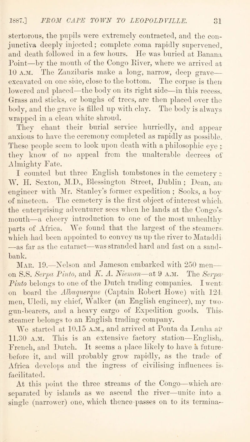 stertorous, the pupils were extremely contracted, and the con- jnnctiya deeply injected; complete coma rapidly snperyenech and death followed in a few hours. He was buried at Banana, Point—by the month of the Congo Eiver, where we arrived at 10 A.M. The Zanzibaris make a long, narrow, deep grave— excavated on one sicle, close to the bottom. The corpse is then lowered and placed—^the body on its right side—in this recess. Grass and sticks, or boughs of trees, are then placed over the body, and the grave is filled up with clay. The body is always wrapped in a clean white shroud. They chant their burial service hurriedly, and appear anxious to have tlie ceremony completed as rapidly as possible. These people seem to look upon death with a philosophic eye ; they know of no appeal from the unalterable decrees of Almio’htv Fate. •/ I counted but three English tombstones in the cemetery :: W. TI. Sexton, jM.D., Blessiogton Street, Dublin ; Dean, am engineer with IBr. Stanley’s former expedition ; Sooks, a boy of nineteen. The cemetery is the first object of interest which, the enterprising adventurer sees when he lands at the Congo’s- mouth—a cheery introduction to one of the most unhealthy parts of Africa. We found that the largest of the steamers, which had been appointed to convey us up the river toMataddi —as far as the cataract—was stranded hard and fast on a sand-- bank. Mae. 19.—Nelson and Jameson embarked with 250 men— on S.S. Serpa Finto, and K. A. Nieman—at 9 A.M. The Seipa' Finto belongs to one of the Dutch trading companies. I went, on board the AIhuqiterque (Captain Eobert Howe) with 124, men, Uledi, my chief, AValker (an English engineer), my two- gun-bearers, and a heavy cargo of Expedition goods. This> steamer belongs to an English trading company. We started at 10.15 a.m., and arrived at Ponta da Lenha afi 11.30 A.M. This is an extensive factory station—English^, French, and Dutch. It seems a place likely to have a future' before it, and will probably grow rapidly, as the trade of Africa develops and the ingress of civilising influences is- facilitated. At this point the three streams of the Congo—which are- separated by islands as we ascend the river—^unite into a single (narrower) one, which thence passes on to its termina--