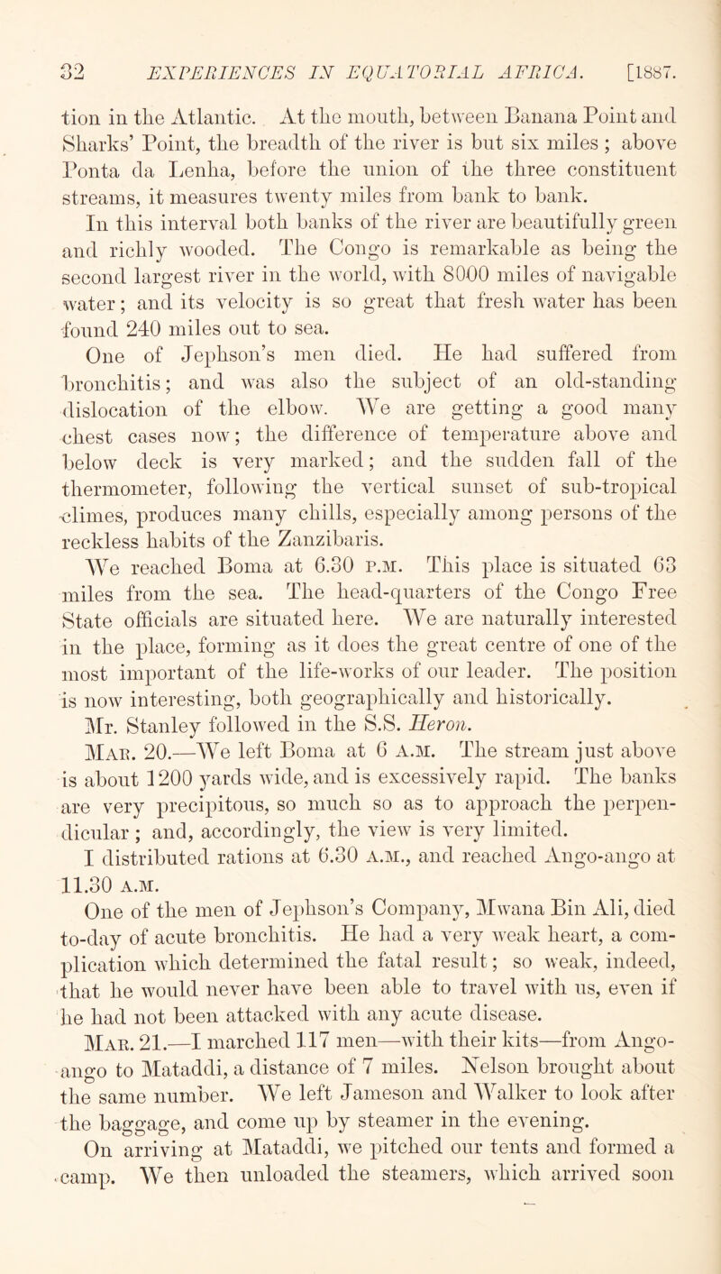 tion in the Atlantic. At the month, between Banana Point and Sharks’ Point, the breadth of the river is but six miles ; above Ponta da Ijcnha, before the union of the three constituent streams, it measures twenty miles from bank to bank. In this interval both banks of the river are beautifully green and richly wooded. The Congo is remarkable as being the second largest river in the world, with 8000 miles of navigable water; and its velocity is so great that fresh water has been -found 240 miles out to sea. One of Jephson’s men died. He had suffered from bronchitis; and was also the subject of an old-standing dislocation of the elbow. We are getting a good many chest cases now; the difference of temperature above and below deck is very marked; and the sudden fall of the thermometer, following the vertical sunset of sub-tropical dimes, produces many chills, especially among persons of the reckless habits of the Zanzibaris. We reached Boma at 6.30 p.m. This place is situated 63 miles from the sea. The head-quarters of the Congo Free State officials are situated here. We are naturally interested in the place, forming as it does the great centre of one of the most important of the life-works of our leader. The position is now interesting, both geographically and historically. Mr. Stanley followed in the S.S. Heron. Mae. 20.—We left Boma at 6 A.M. The stream just above is about 1200 yards wide, and is excessively rapid. The banks are very precipitous, so much so as to approach the perpen- dicular ; and, accordingly, the view is very limited. I distributed rations at 6.30 A.M., and reached Ango-ango at 11.30 A.M. One of the men of Jephson’s Company, Mwana Bin All, died to-day of acute bronchitis. He had a very weak heart, a com- plication which determined the fatal result; so weak, indeed, 'that he would never have been able to travel with us, even if he had not been attacked with any acute disease. Mae. 21.—I marched 117 men—with their kits—from Ango- ango to Mataddi, a distance of 7 miles. Helson brought about the same number. We left Jameson and Walker to look after the baggage, and come up by steamer in the evening. On arriving at Mataddi, we pitched our tents and formed a • camp. We then unloaded the steamers, which arrived soon