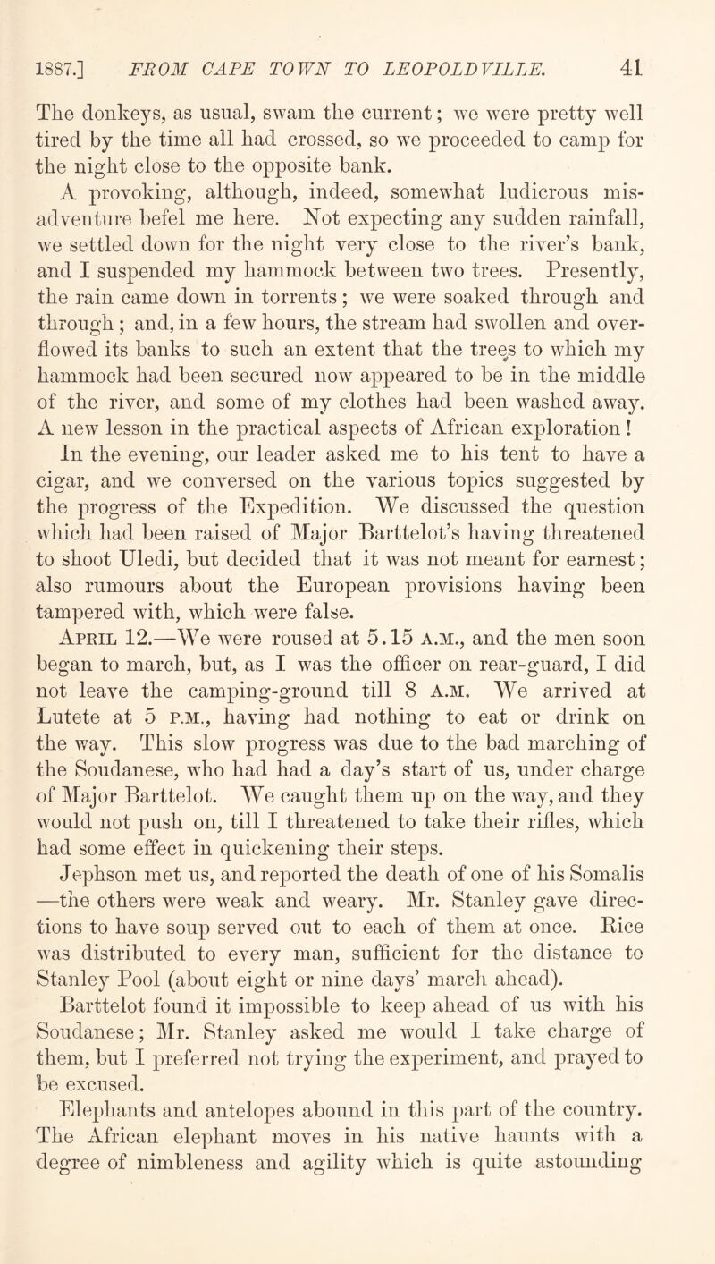 The donkeys, as usual, swam the current; we were pretty well tired by the time all had crossed, so we proceeded to camp for the night close to the opposite bank. A provoking, although, indeed, somewhat ludicrous mis- adventure befel me here. Not expecting any sudden rainfall, W'C settled down for the night very close to the river’s bank, and I suspended my hammock between two trees. Presently, the rain came down in torrents; we were soaked through and through ; and, in a few hours, the stream had swollen and over- flowed its banks to such an extent that the trees to which my hammock had been secured now appeared to be in the middle of the river, and some of my clothes had been washed away. A new lesson in the practical aspects of African exploration! In the evening, our leader asked me to his tent to have a cigar, and we conversed on the various topics suggested by the progress of the Expedition. We discussed the question which had been raised of Major Barttelot’s having threatened to shoot Uledi, but decided that it was not meant for earnest; also rumours about the European provisions having been tampered with, which were false. April 12.—We were roused at 5.15 a.m., and the men soon began to march, but, as I was the officer on rear-guard, I did not leave the camping-ground till 8 A.M. We arrived at Lutete at 5 p.m., having had nothing to eat or drink on the way. This slow progress was due to the bad marching of the Soudanese, who had had a day’s start of us, under charge of Major Barttelot. We caught them up on the wny, and they would not push on, till I threatened to take their rifles, which had some effect in quickening their steps. Jephson met us, and reported the death of one of his Somalis ■—the others were weak and weary. Mr. Stanley gave direc- tions to have soup served out to each of them at once. Bice was distributed to every man, sufficient for the distance to Stanley Pool (about eight or nine days’ march ahead). Barttelot found it impossible to keep ahead of us with his Soudanese; Mr. Stanley asked me would I take charge of them, but I preferred not trying the experiment, and prayed to be excused. Elephants and antelopes abound in this part of the country. The African elephant moves in his native haunts with a degree of nimbleness and agility which is quite astounding