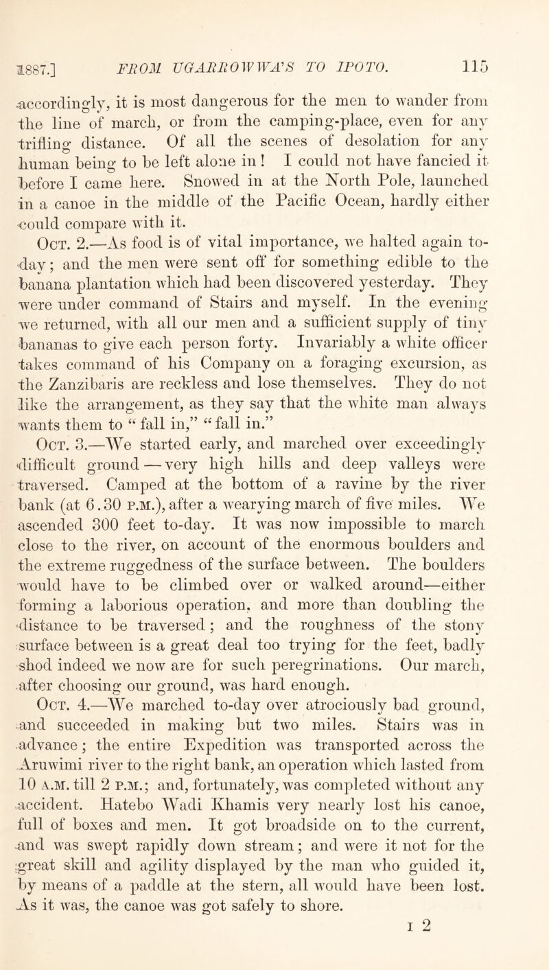 •accordingly, it is most dangerous for the men to wander from the line of march, or from the camping-place, even for any trifliim distance. Of all the scenes of desolation for any human beino- to he left alone in ! I could not have fancied it before I came here. Snowed in at the North Pole, launched in a canoe in the middle of the Pacific Ocean, hardly either could compare with it. Oct. 2.—iVs food is of vital importance, we halted again to- day ; and the men were sent off for something edible to the banana plantation which had been discovered yesterday. They were under command of Stairs and myself. In the evening we returned, with all our men and a sufficient supply of tiny bananas to give each person forty. Invariably a white officer fakes command of his Company on a foraging excursion, as the Zanzibaris are reckless and lose themselves. They do not like the arrangement, as they say that the white man always wunts them to “ fall in,” “ fall in.” Oct. 3.—We started early, and marched over exceedingly 'difficult ground—very high hills and deep valleys were traversed. Camped at the bottom of a ravine by the river bank (at 6.30 p.m.), after a wearying march of five miles. We ascended 300 feet to-day. It was now impossible to march, close to the river, on account of the enormous boulders and the extreme ruggedness of the surface between. The boulders would have to be climbed over or walked around—either forming a laborious operation, and more than doubling the -distance to be traversed; and the roughness of the stony surface between is a great deal too trying for the feet, badly shod indeed we now are for such peregrinations. Our march, after choosing our ground, was hard enough. Oct. 4.—We marched to-day over atrociously bad ground, and succeeded in making but two miles. Stairs w^as in advance; the entire Expedition was transported across the .Aruwimi river to the right bank, an operation which lasted from 10 x.M. till 2 P.M.; and, fortunately, was completed without any accident. Hatebo Wadi Khamis very nearly lost his canoe, full of boxes and men. It got broadside on to the current, -and was swept rapidly down stream; and were it not for the great skill and agility displayed by the man who guided it, by means of a paddle at the stern, all w^ould have been lost. As it was, the canoe was got safely to shore. I 2