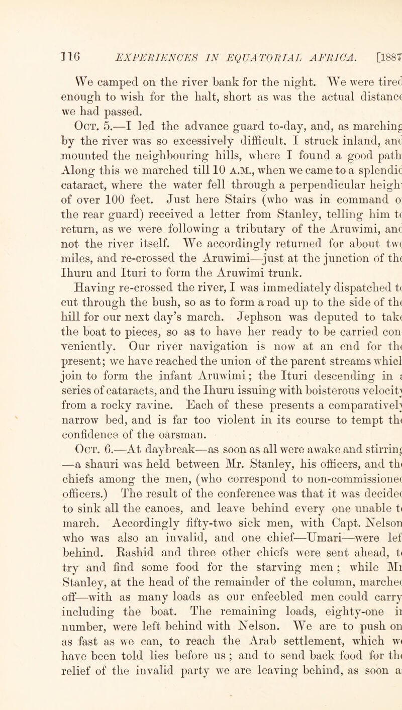 We camped on the river bank for the night. AVe were tired enough to wish for the halt, short as was the actual distance we had passed. Oct. 5.—I led the advance guard to-day, and, as marching by the river was so excessively difficult, I struck inland, anc mounted the neighbouring hills, where I found a good path Along this we marched till 10 A.M., when we came to a splendic cataract, where the water fell through a perpendicular heighi of over 100 feet. Just here Stairs (who was in command o the rear guard) received a letter from Stanley, telling him tc return, as we were following a tributary of the Aruwimi, anc not the river itself. We accordingly returned for about tvvc miles, and re-crossed the Aruwimi—^just at the junction of th( Ihuru and Ituri to form the Aruwimi trunk. Having re-crossed the river, I was immediately dispatched tc cut through the bush, so as to form a road up to the side of the hill for our next day’s march. Jephson was deputed to take the boat to pieces, so as to have her ready to be carried con veniently. Our river navigation is now at an end for the present; we have reached the union of the parent streams whicl join to form the infant Aruwimi; the Ituri descending in [ series of cataracts, and the Ihuru issuino; with boisterous velocity •7 0 9/ from a rocky ravine. Each of these presents a comparatively narrow bed, and is far too violent in its course to tempt the confidence of the oarsman. Oct. 6.—At daybreak—as soon as all were awake and stirrini —a shauri was held between Mr. Stanley, his officers, and th( chiefs among the men, (who correspond to non-commissionec officers.) The result of the conference was that it was decidec to sink all the canoes, and leave behind every one unable t( march. Accordingly fifty-two sick men, with Capt. Nelson who was also an invalid, and one chief—Umari—were lef behind. Eashid and three other chiefs were sent ahead, t( try and find some food for the starving men; while Mi Stanley, at the head of the remainder of the column, marchec off—with as many loads as our enfeebled men could carry including the boat. The remaining loads, eighty-one ii number, were left behind with Nelson. We are to push on as fast as we can, to reach the Arab settlement, which W( have been told lies before us ; and to send back food for tin relief of the invalid party we are leaving behind, as soon ai