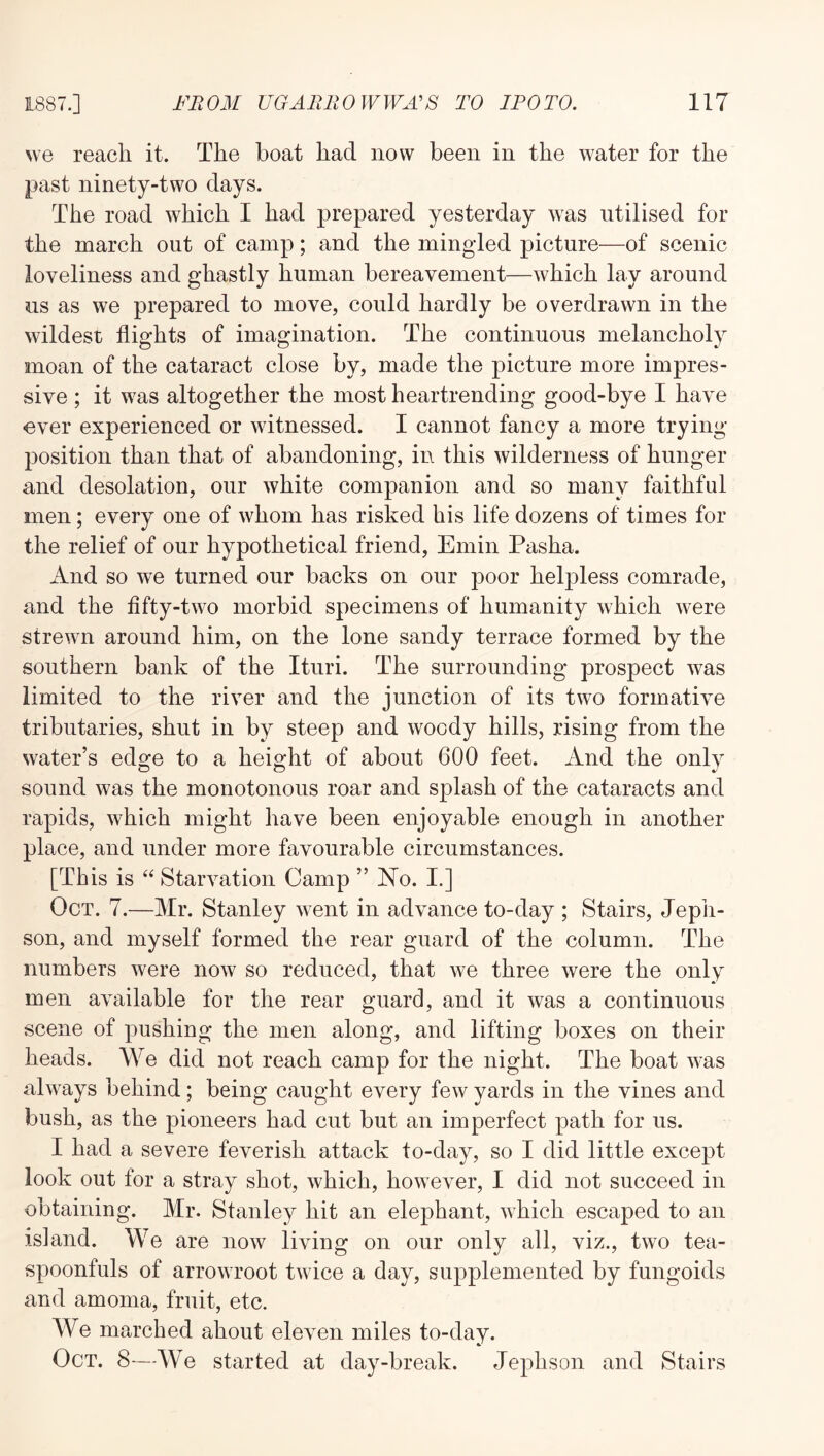 we reach it. The boat had now been in the water for the past ninety-two days. The road which I had prepared yesterday was utilised for the march out of camp; and the mingled picture—of scenic loveliness and ghastly human bereavement—which lay around us as we prepared to move, could hardly be overdrawn in the wildest flights of imagination. The continuous melancholy moan of the cataract close by, made the picture more impres- sive ; it was altogether the most heartrending good-bye I have ever experienced or witnessed. I cannot fancy a more trying- position than that of abandoning, in this wilderness of hunger and desolation, our white companion and so many faithful men; every one of whom has risked his life dozens of times for the relief of our hypothetical friend, Emin Pasha. And so we turned our backs on our poor helpless comrade, and the fifty-two morbid specimens of humanity which were strewn around him, on the lone sandy terrace formed by the southern bank of the Ituri. The surrounding prospect was limited to the river and the junction of its two formative tributaries, shut in by steep and woody hills, rising from the water’s edge to a height of about 600 feet. And the only sound was the monotonous roar and splash of the cataracts and rapids, which might have been enjoyable enough in another place, and under more favourable circumstances. [This is “ Starvation Camp ” No. I.] Oct. 7.—Mr. Stanley went in advance to-day ; Stairs, Jepli- son, and myself formed the rear guard of the column. The numbers were now so reduced, that we three were the only men available for the rear guard, and it was a continuous scene of pushing the men along, and lifting boxes on their heads. We did not reach camp for the night. The boat was always behind; being caught every few yards in the vines and bush, as the pioneers had cut but an imperfect path for us. I had a severe feverish attack to-day, so I did little except look out for a stray shot, which, however, I did not succeed in obtaining. Mr. Stanley hit an elephant, which escaped to an island. We are now living on our only all, viz., two tea- spoonfuls of arrowroot twice a day, supplemented by fungoids and amoma, fruit, etc. We marched about eleven miles to-day. Oct. 8—We started at day-break. Jephson and Stairs